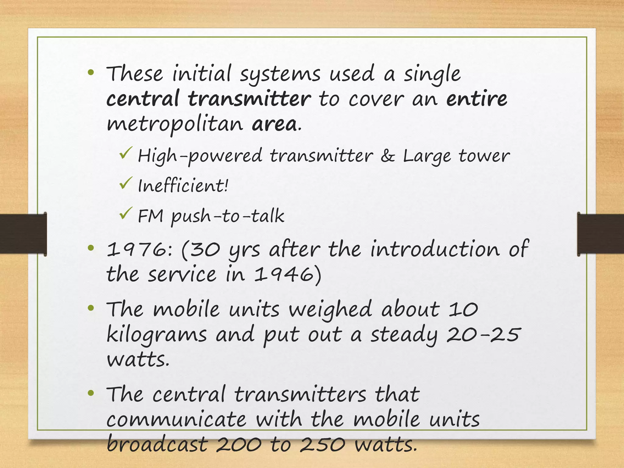 • These initial systems used a single
central transmitter to cover an entire
metropolitan area.
ü High-powered transmitter & Large tower
ü Inefficient!
ü FM push-to-talk
• 1976: (30 yrs after the introduction of
the service in 1946)
• The mobile units weighed about 10
kilograms and put out a steady 20-25
watts.
• The central transmitters that
communicate with the mobile units
broadcast 200 to 250 watts.
 