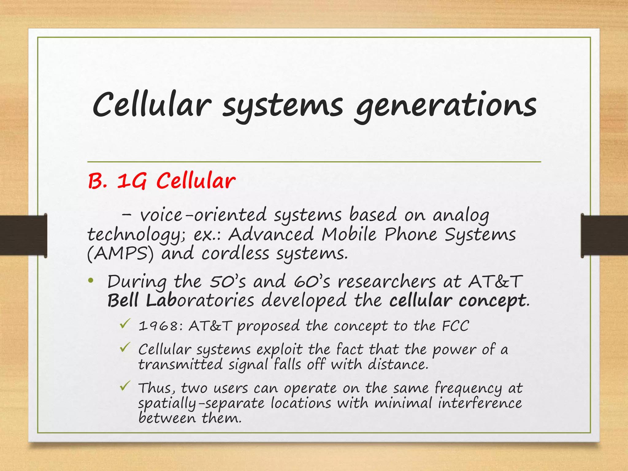 B. 1G Cellular
- voice-oriented systems based on analog
technology; ex.: Advanced Mobile Phone Systems
(AMPS) and cordless systems.
• During the 50’s and 60’s researchers at AT&T
Bell Laboratories developed the cellular concept.
ü 1968: AT&T proposed the concept to the FCC
ü Cellular systems exploit the fact that the power of a
transmitted signal falls off with distance.
ü Thus, two users can operate on the same frequency at
spatially-separate locations with minimal interference
between them.
Cellular systems generations
 