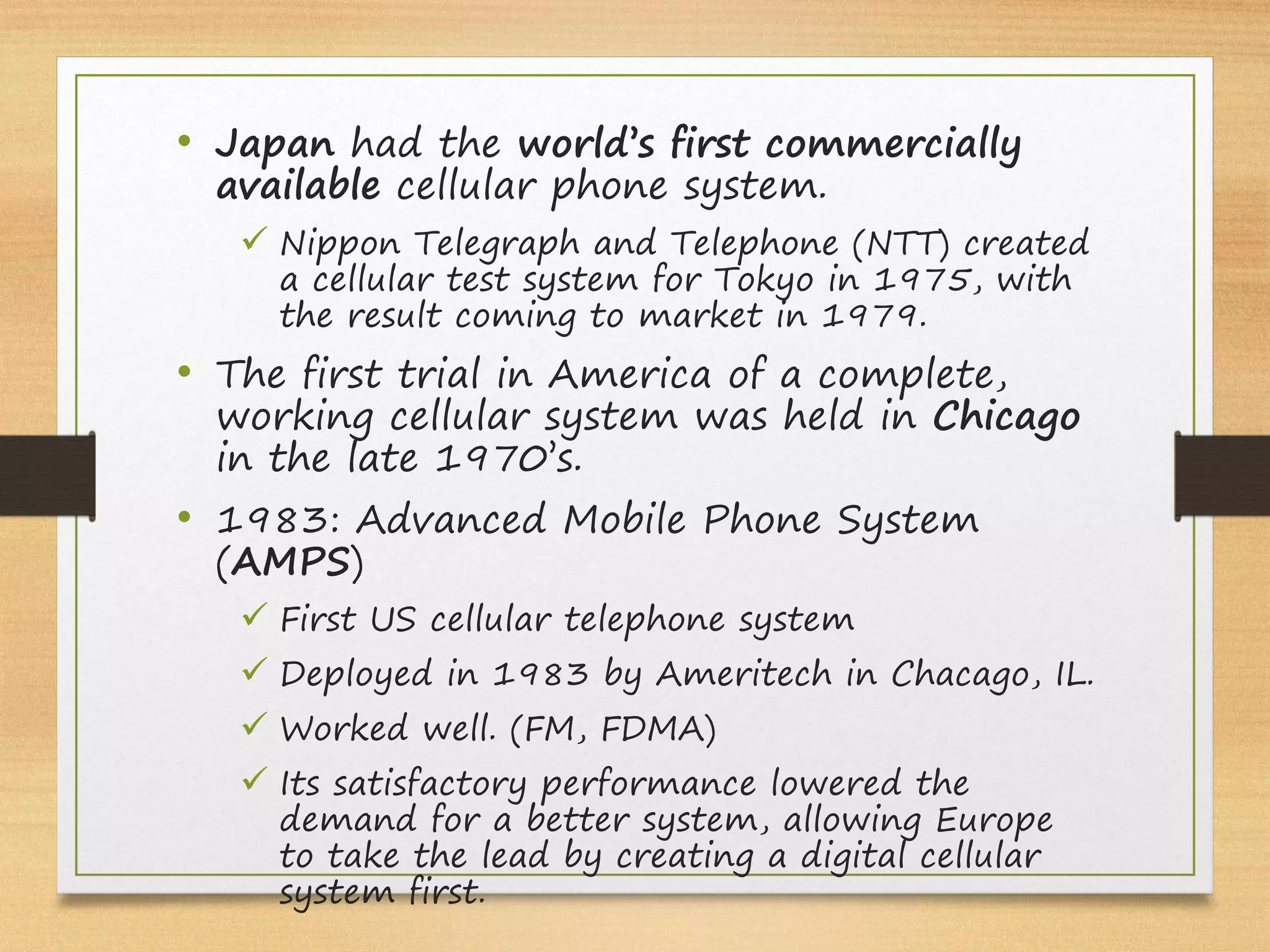 • Japan had the world’s first commercially
available cellular phone system.
ü Nippon Telegraph and Telephone (NTT) created
a cellular test system for Tokyo in 1975, with
the result coming to market in 1979.
• The first trial in America of a complete,
working cellular system was held in Chicago
in the late 1970’s.
• 1983: Advanced Mobile Phone System
(AMPS)
ü First US cellular telephone system
ü Deployed in 1983 by Ameritech in Chacago, IL.
ü Worked well. (FM, FDMA)
ü Its satisfactory performance lowered the
demand for a better system, allowing Europe
to take the lead by creating a digital cellular
system first.
 