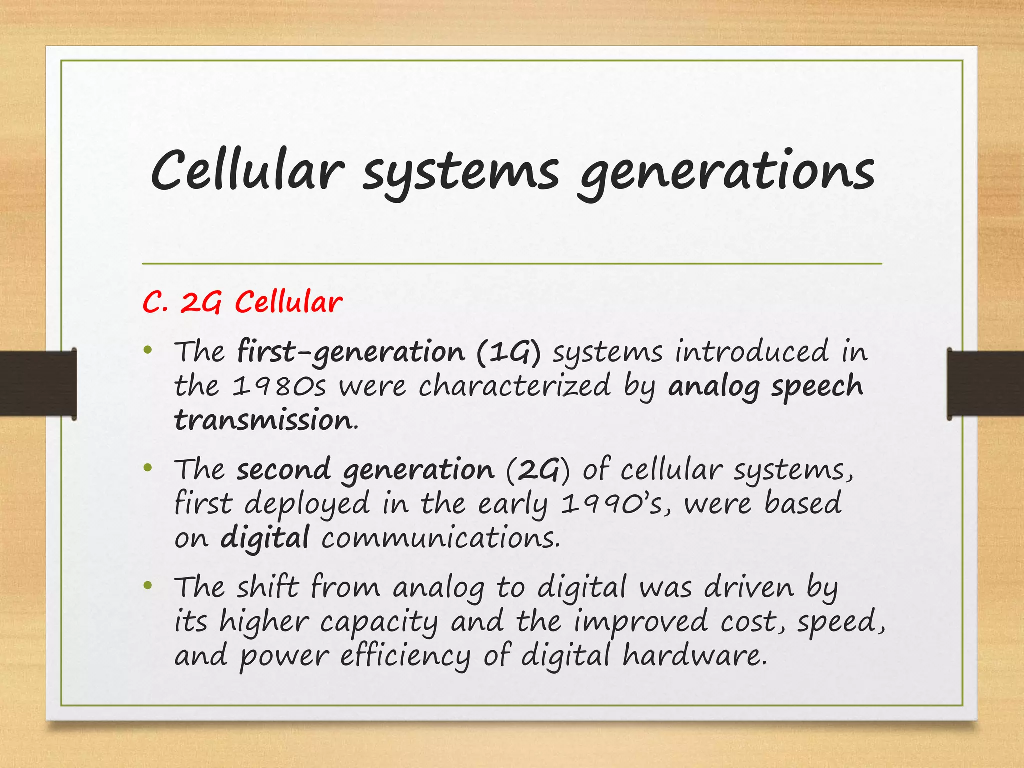 C. 2G Cellular
• The first-generation (1G) systems introduced in
the 1980s were characterized by analog speech
transmission.
• The second generation (2G) of cellular systems,
first deployed in the early 1990’s, were based
on digital communications.
• The shift from analog to digital was driven by
its higher capacity and the improved cost, speed,
and power efficiency of digital hardware.
Cellular systems generations
 