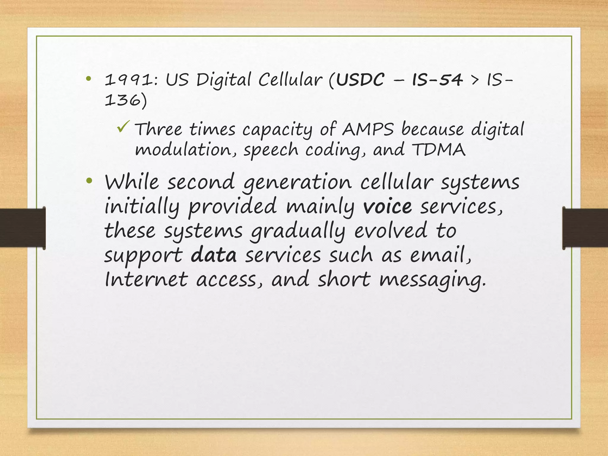 • 1991: US Digital Cellular (USDC – IS-54 > IS-
136)
ü Three times capacity of AMPS because digital
modulation, speech coding, and TDMA
• While second generation cellular systems
initially provided mainly voice services,
these systems gradually evolved to
support data services such as email,
Internet access, and short messaging.
 
