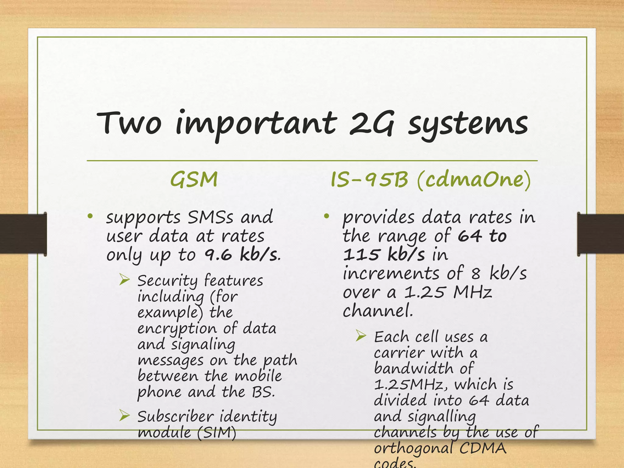 GSM
• supports SMSs and
user data at rates
only up to 9.6 kb/s.
Ø Security features
including (for
example) the
encryption of data
and signaling
messages on the path
between the mobile
phone and the BS.
Ø Subscriber identity
module (SIM)
IS-95B (cdmaOne)
• provides data rates in
the range of 64 to
115 kb/s in
increments of 8 kb/s
over a 1.25 MHz
channel.
Ø Each cell uses a
carrier with a
bandwidth of
1.25MHz, which is
divided into 64 data
and signalling
channels by the use of
orthogonal CDMA
Two important 2G systems
 