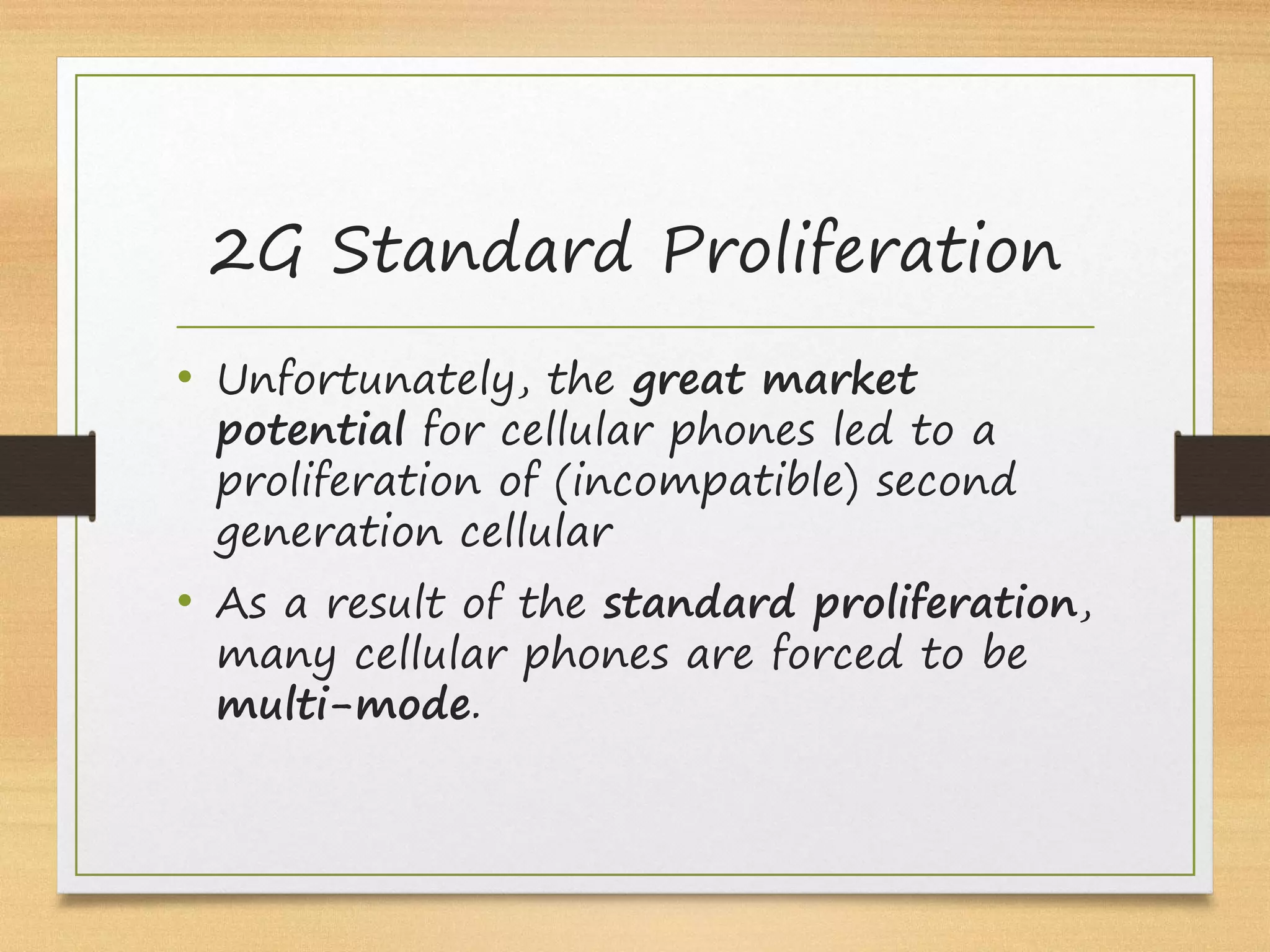 • Unfortunately, the great market
potential for cellular phones led to a
proliferation of (incompatible) second
generation cellular
• As a result of the standard proliferation,
many cellular phones are forced to be
multi-mode.
2G Standard Proliferation
 
