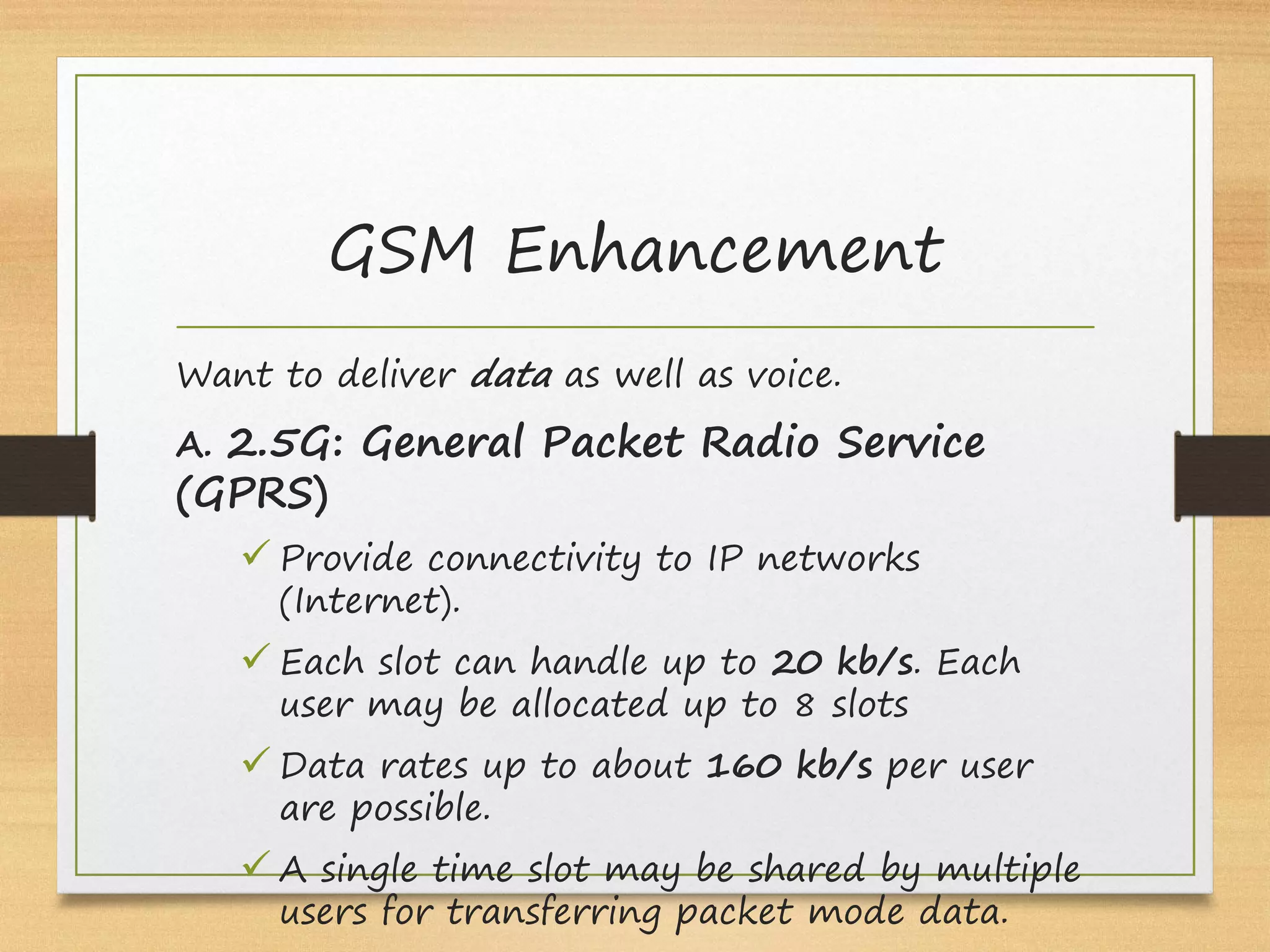 GSM Enhancement
Want to deliver data as well as voice.
A. 2.5G: General Packet Radio Service
(GPRS)
ü Provide connectivity to IP networks
(Internet).
ü Each slot can handle up to 20 kb/s. Each
user may be allocated up to 8 slots
ü Data rates up to about 160 kb/s per user
are possible.
ü A single time slot may be shared by multiple
users for transferring packet mode data.
 
