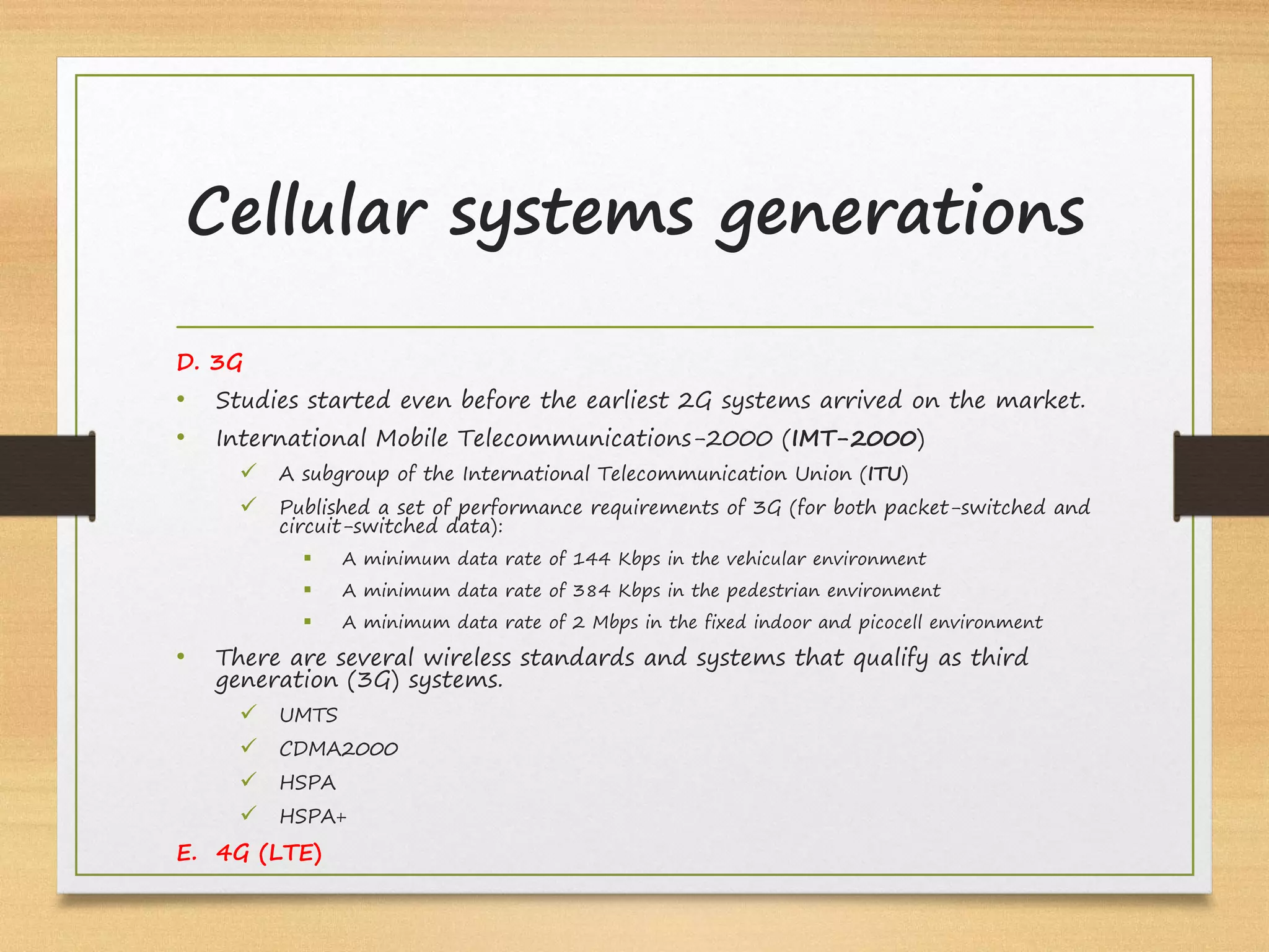 D. 3G
• Studies started even before the earliest 2G systems arrived on the market.
• International Mobile Telecommunications-2000 (IMT-2000)
ü A subgroup of the International Telecommunication Union (ITU)
ü Published a set of performance requirements of 3G (for both packet-switched and
circuit-switched data):
§ A minimum data rate of 144 Kbps in the vehicular environment
§ A minimum data rate of 384 Kbps in the pedestrian environment
§ A minimum data rate of 2 Mbps in the fixed indoor and picocell environment
• There are several wireless standards and systems that qualify as third
generation (3G) systems.
ü UMTS
ü CDMA2000
ü HSPA
ü HSPA+
E. 4G (LTE)
Cellular systems generations
 