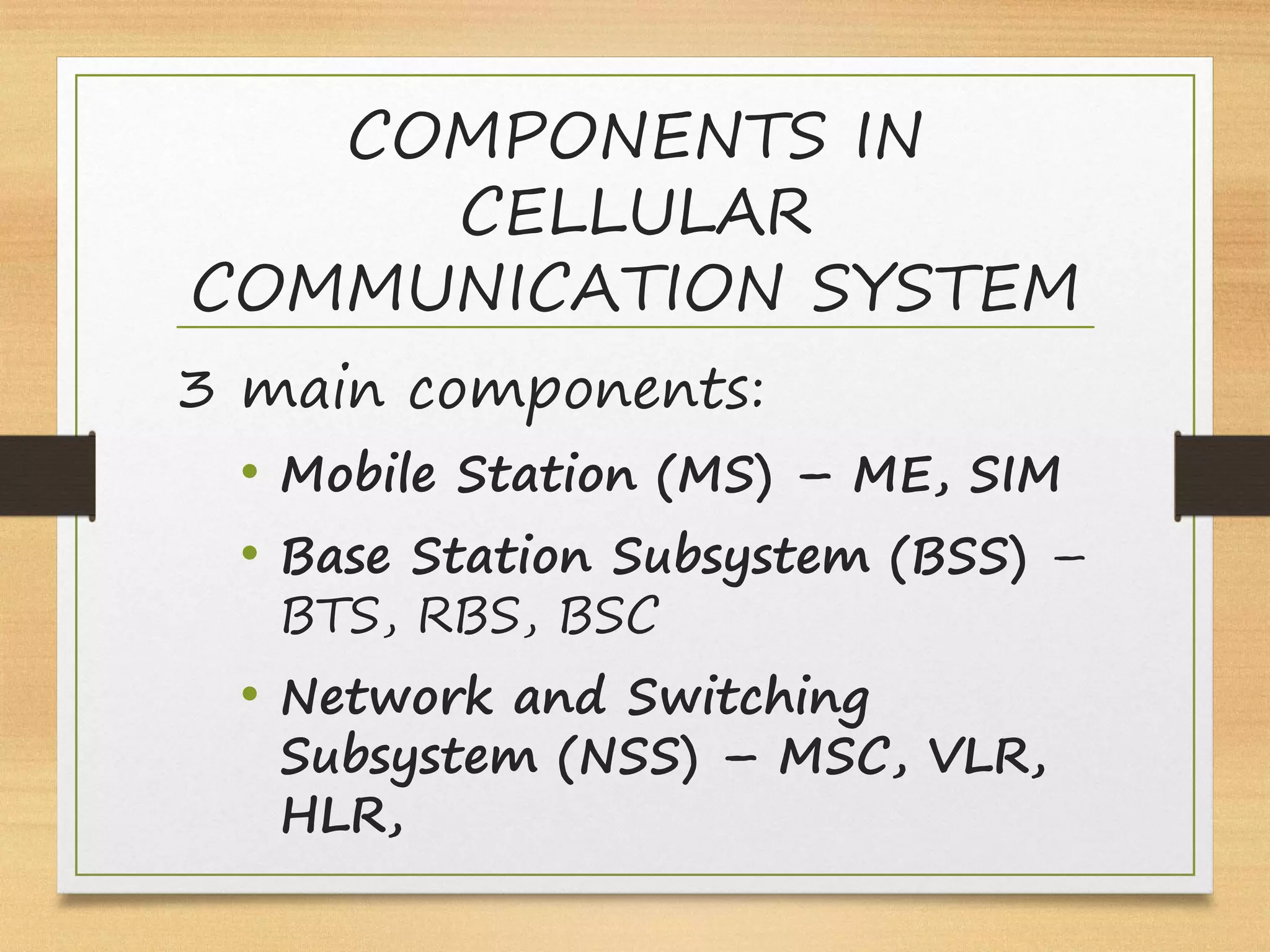 COMPONENTS IN
CELLULAR
COMMUNICATION SYSTEM
3 main components:
• Mobile Station (MS) – ME, SIM
• Base Station Subsystem (BSS) –
BTS, RBS, BSC
• Network and Switching
Subsystem (NSS) – MSC, VLR,
HLR,
 
