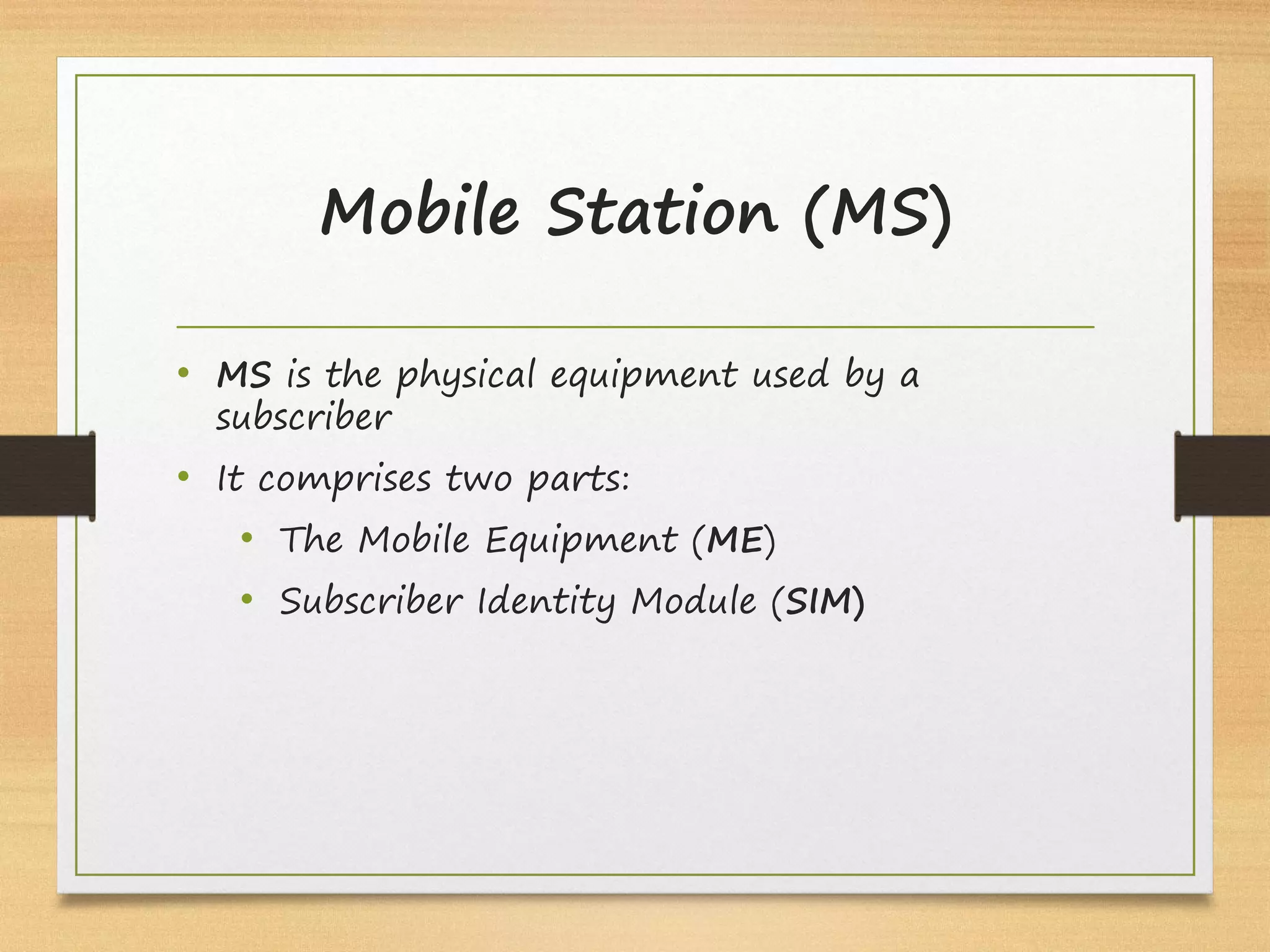 Mobile Station (MS)
• MS is the physical equipment used by a
subscriber
• It comprises two parts:
• The Mobile Equipment (ME)
• Subscriber Identity Module (SIM)
 