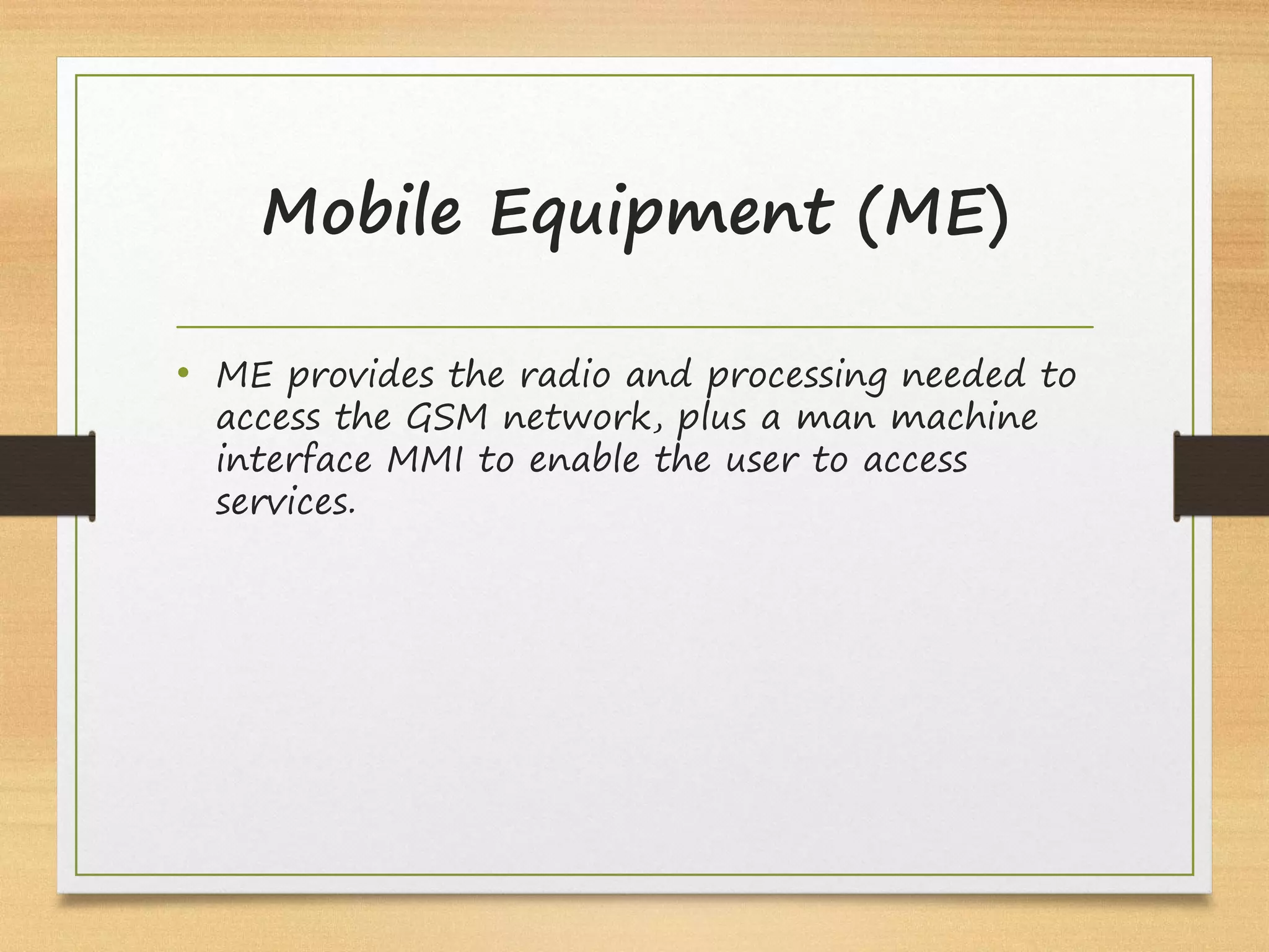 Mobile Equipment (ME)
• ME provides the radio and processing needed to
access the GSM network, plus a man machine
interface MMI to enable the user to access
services.
 