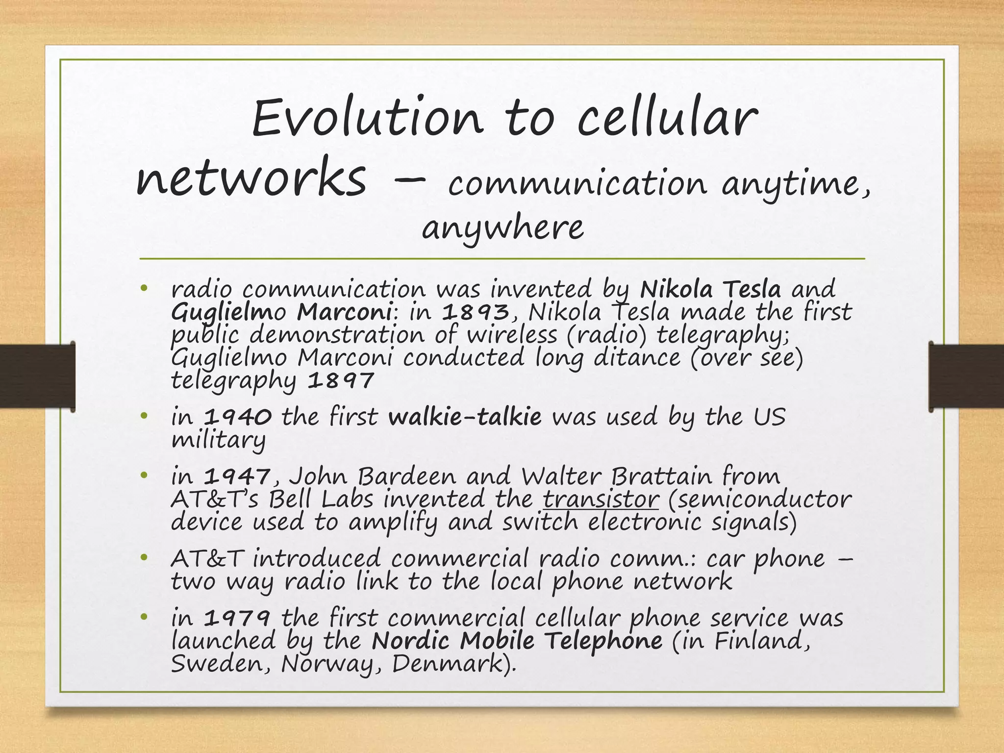Evolution to cellular
networks – communication anytime,
anywhere
• radio communication was invented by Nikola Tesla and
Guglielmo Marconi: in 1893, Nikola Tesla made the first
public demonstration of wireless (radio) telegraphy;
Guglielmo Marconi conducted long ditance (over see)
telegraphy 1897
• in 1940 the first walkie-talkie was used by the US
military
• in 1947, John Bardeen and Walter Brattain from
AT&T’s Bell Labs invented the transistor (semiconductor
device used to amplify and switch electronic signals)
• AT&T introduced commercial radio comm.: car phone –
two way radio link to the local phone network
• in 1979 the first commercial cellular phone service was
launched by the Nordic Mobile Telephone (in Finland,
Sweden, Norway, Denmark).
 