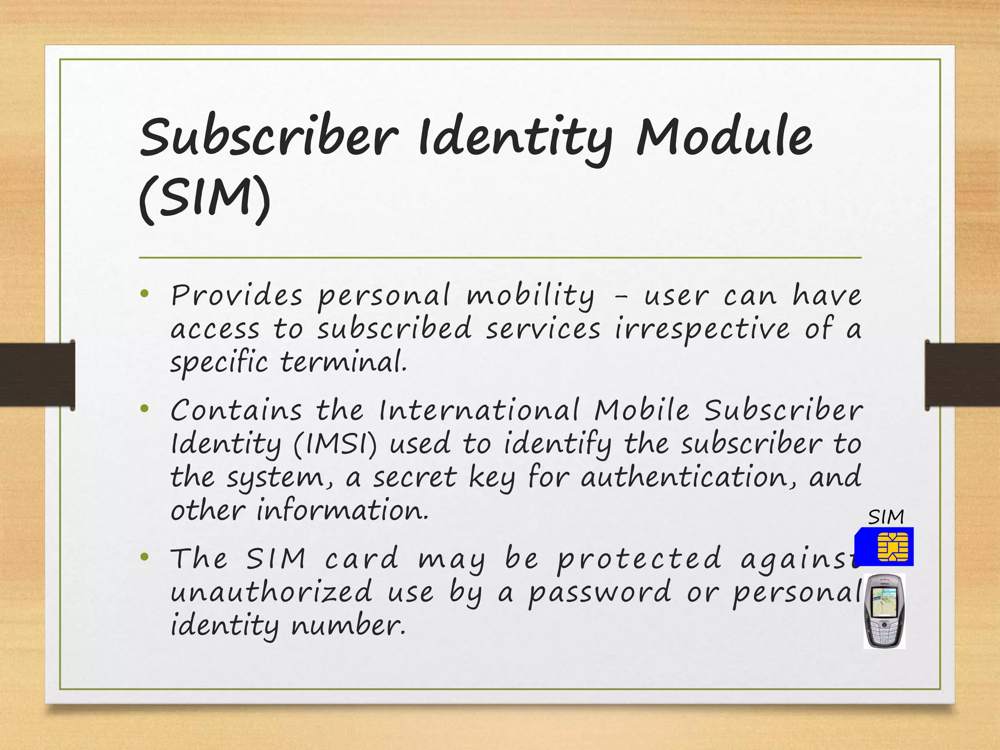 Subscriber Identity Module
(SIM)
• Provides personal mobility - user can have
access to subscribed services irrespective of a
specific terminal.
• Contains the International Mobile Subscriber
Identity (IMSI) used to identify the subscriber to
the system, a secret key for authentication, and
other information.
• The SIM card may be protected against
unauthorized use by a password or personal
identity number.
SIM
 