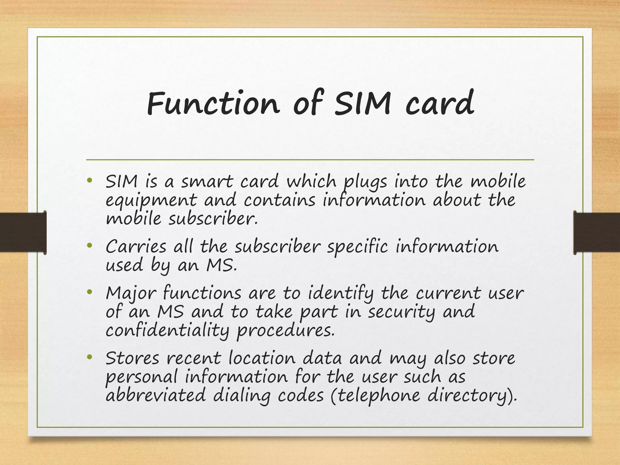 Function of SIM card
• SIM is a smart card which plugs into the mobile
equipment and contains information about the
mobile subscriber.
• Carries all the subscriber specific information
used by an MS.
• Major functions are to identify the current user
of an MS and to take part in security and
confidentiality procedures.
• Stores recent location data and may also store
personal information for the user such as
abbreviated dialing codes (telephone directory).
 
 