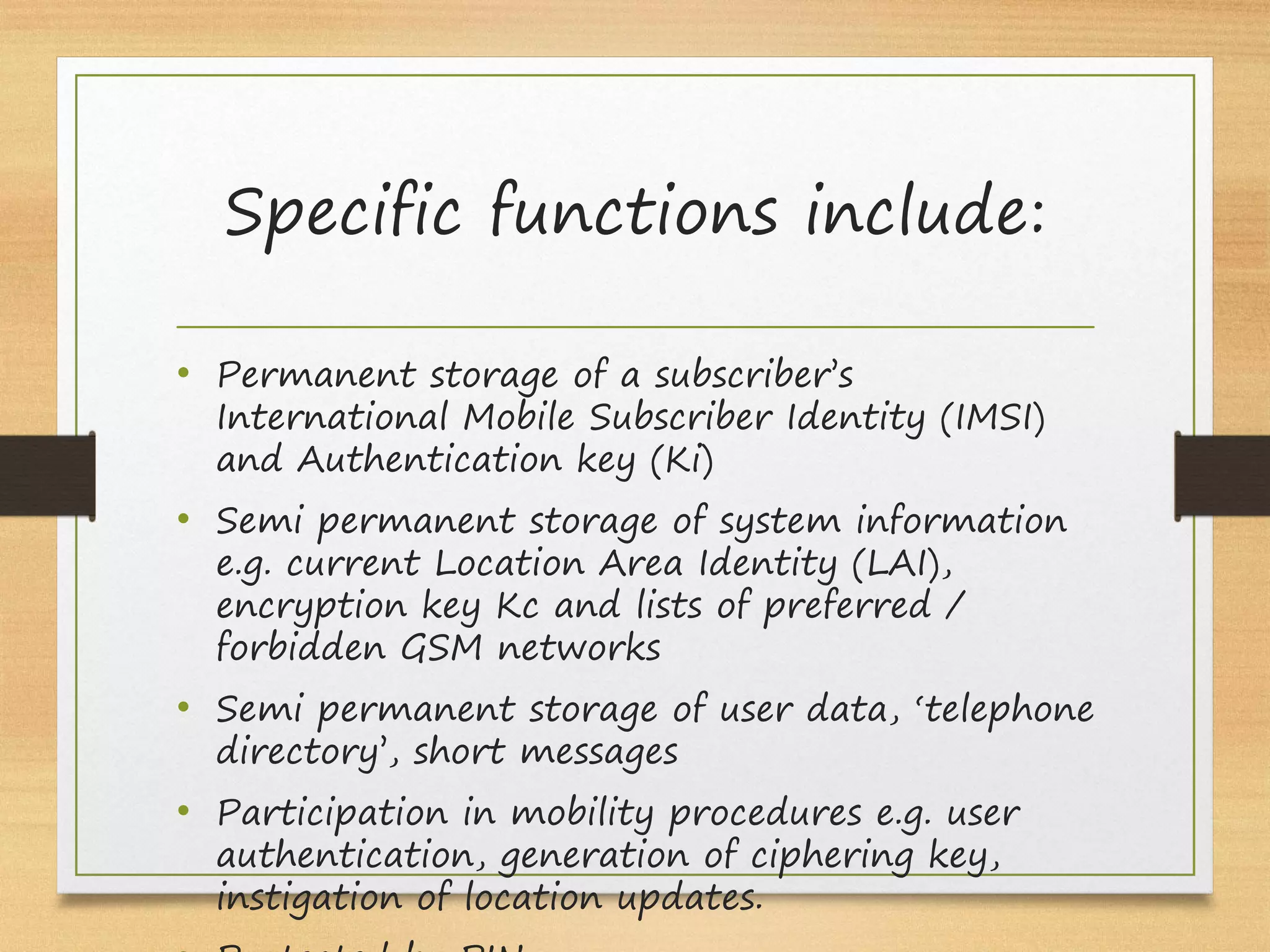 Specific functions include:
• Permanent storage of a subscriber’s
International Mobile Subscriber Identity (IMSI)
and Authentication key (Ki)
• Semi permanent storage of system information
e.g. current Location Area Identity (LAI),
encryption key Kc and lists of preferred /
forbidden GSM networks
• Semi permanent storage of user data, ‘telephone
directory’, short messages
• Participation in mobility procedures e.g. user
authentication, generation of ciphering key,
instigation of location updates.
 