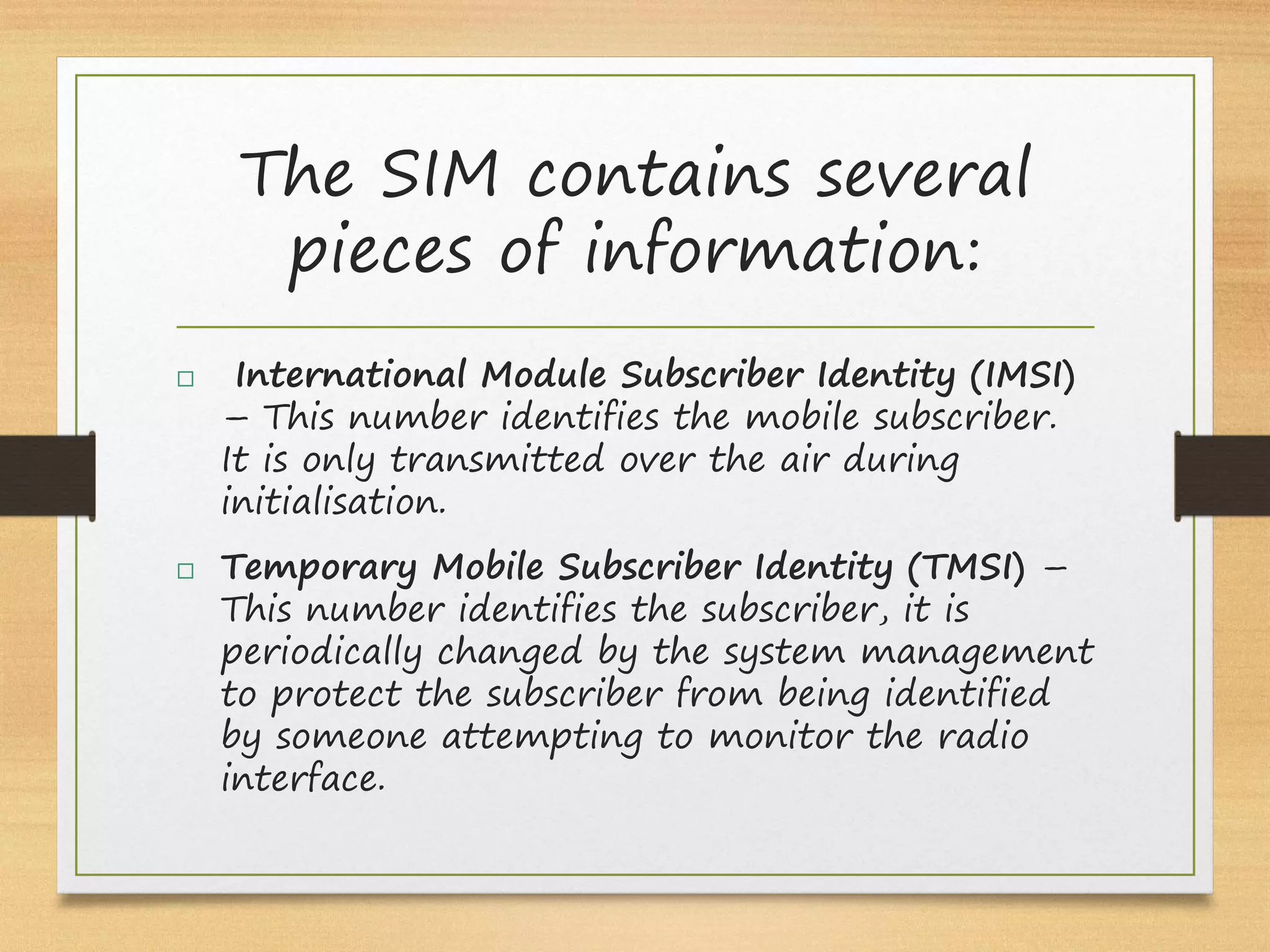 The SIM contains several
pieces of information:
  International Module Subscriber Identity (IMSI)
– This number identifies the mobile subscriber.
It is only transmitted over the air during
initialisation.
 Temporary Mobile Subscriber Identity (TMSI) –
This number identifies the subscriber, it is
periodically changed by the system management
to protect the subscriber from being identified
by someone attempting to monitor the radio
interface.
 