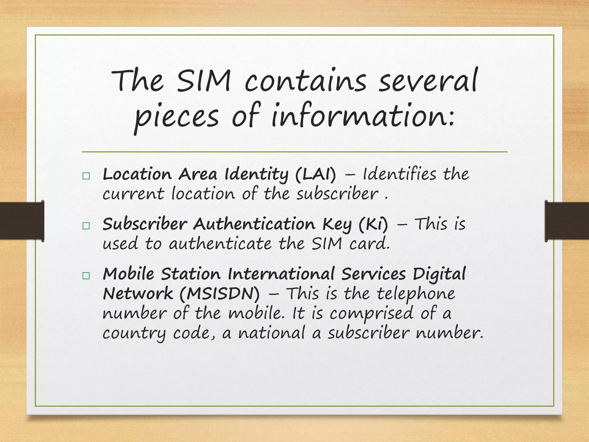 The SIM contains several
pieces of information:
 Location Area Identity (LAI) – Identifies the
current location of the subscriber .
 Subscriber Authentication Key (Ki) – This is
used to authenticate the SIM card.
 Mobile Station International Services Digital
Network (MSISDN) – This is the telephone
number of the mobile. It is comprised of a
country code, a national a subscriber number.
 