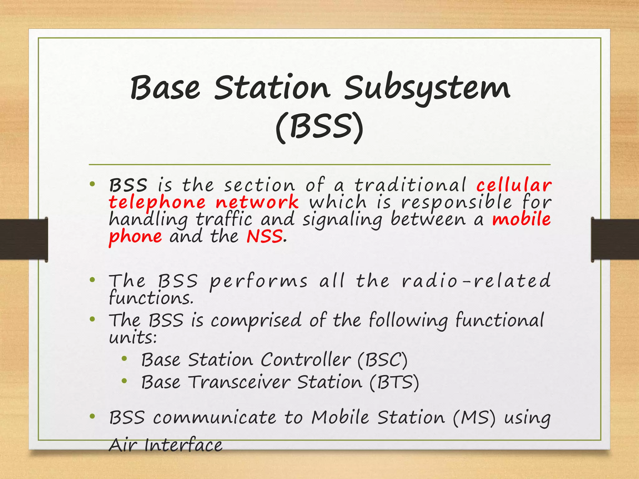 Base Station Subsystem
(BSS)
• BSS is the section of a traditional cellular
telephone network which is responsible for
handling traffic and signaling between a mobile
phone and the NSS.
• The BSS performs all the radio-related
functions.
• The BSS is comprised of the following functional
units:
• Base Station Controller (BSC)
• Base Transceiver Station (BTS)
• BSS communicate to Mobile Station (MS) using
Air Interface
 