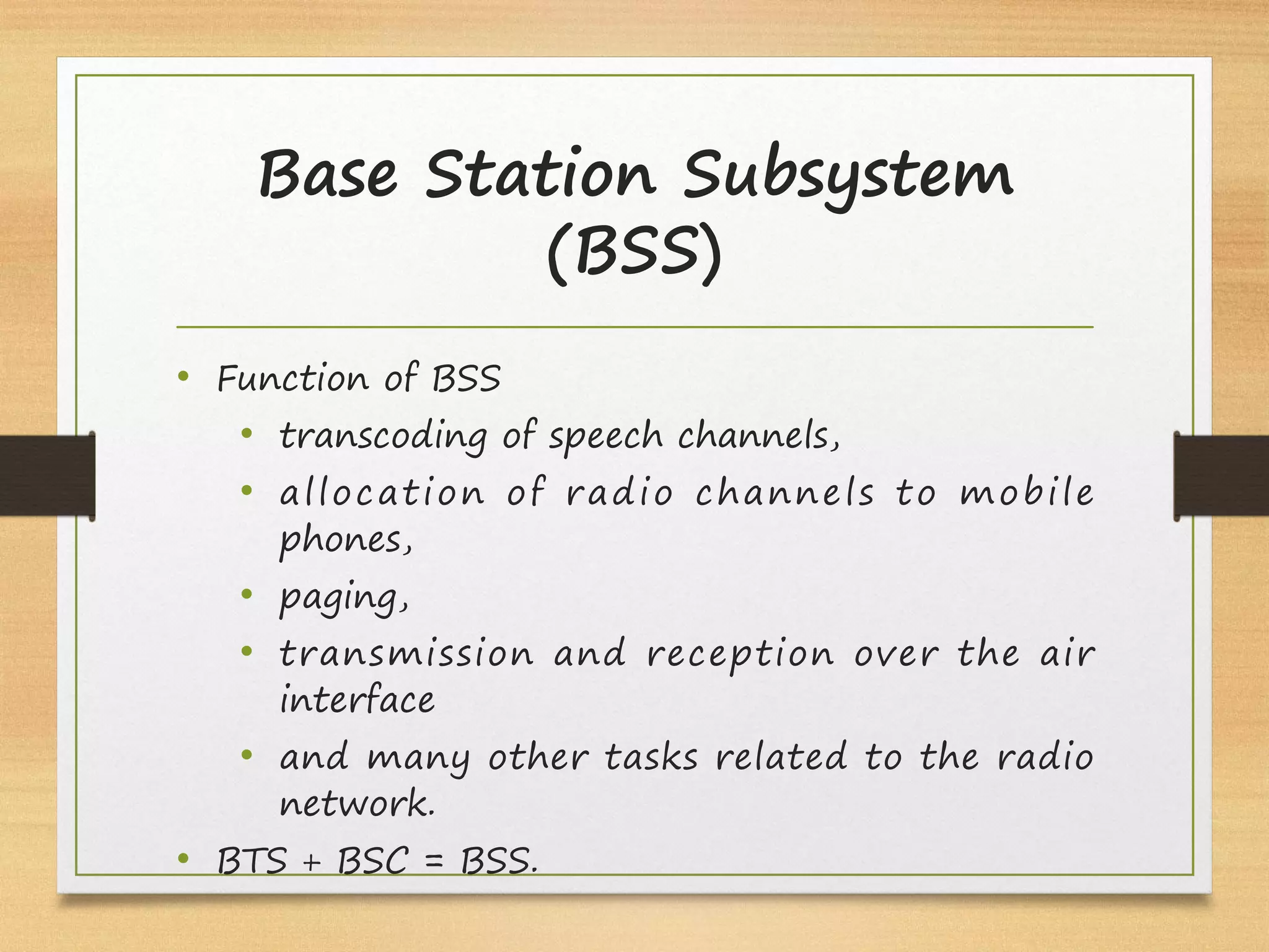Base Station Subsystem
(BSS)
• Function of BSS
• transcoding of speech channels,
• allocation of radio channels to mobile
phones, 
• paging, 
• transmission and reception over the air
interface 
• and many other tasks related to the radio
network.
• BTS + BSC = BSS.
 