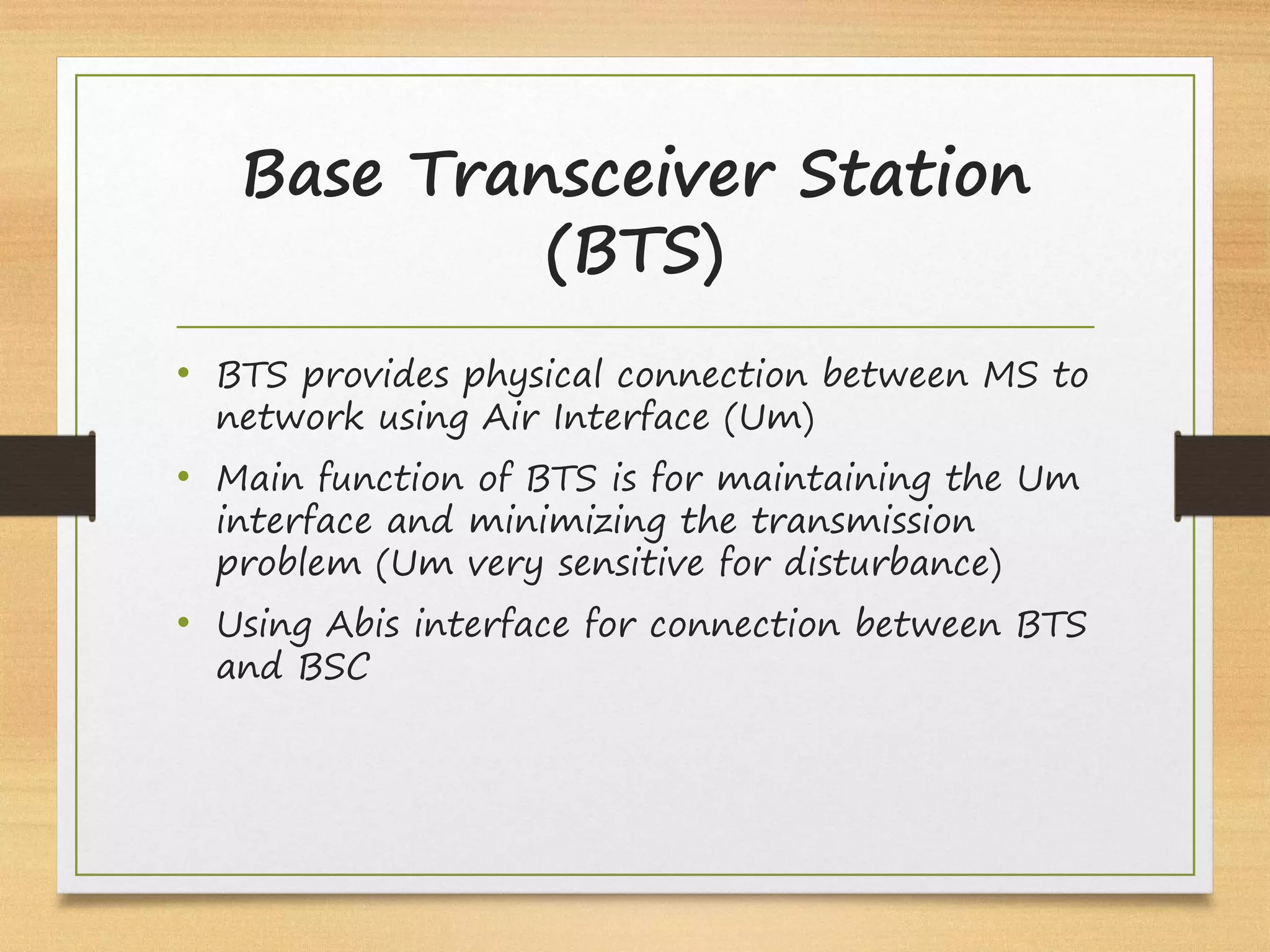 • BTS provides physical connection between MS to
network using Air Interface (Um)
• Main function of BTS is for maintaining the Um
interface and minimizing the transmission
problem (Um very sensitive for disturbance)
• Using Abis interface for connection between BTS
and BSC
Base Transceiver Station
(BTS)
 