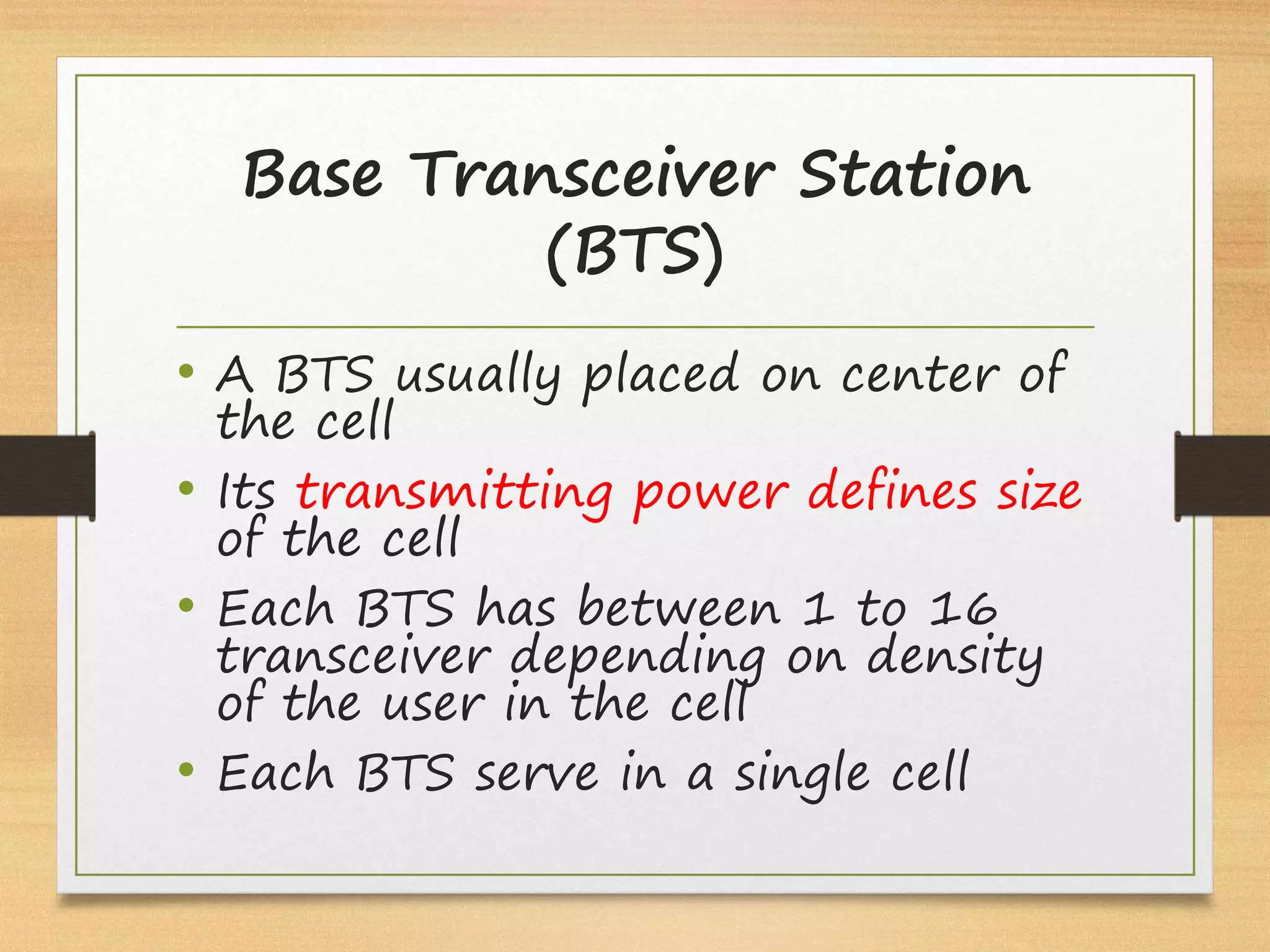 Base Transceiver Station
(BTS)
• A BTS usually placed on center of
the cell
• Its transmitting power defines size
of the cell
• Each BTS has between 1 to 16
transceiver depending on density
of the user in the cell
• Each BTS serve in a single cell
 