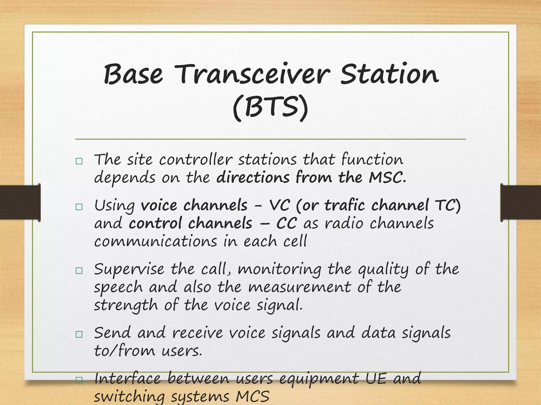 Base Transceiver Station
(BTS)
 The site controller stations that function
depends on the directions from the MSC.
 Using voice channels - VC (or trafic channel TC)
and control channels – CC as radio channels
communications in each cell
 Supervise the call, monitoring the quality of the
speech and also the measurement of the
strength of the voice signal.
 Send and receive voice signals and data signals
to/from users.
 Interface between users equipment UE and
switching systems MCS
 