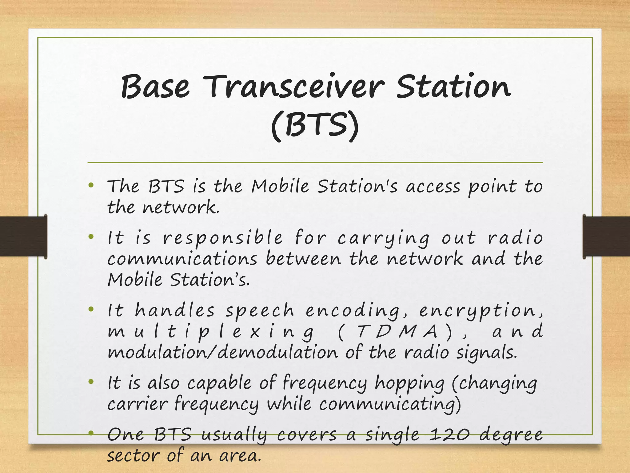 Base Transceiver Station
(BTS)
• The BTS is the Mobile Station's access point to
the network.
• It is responsible for carrying out radio
communications between the network and the
Mobile Station’s.
• It handles speech encoding, encryption,
m u l t i p l e x i n g ( T D M A ) , a n d
modulation/demodulation of the radio signals.
• It is also capable of frequency hopping (changing
carrier frequency while communicating)
• One BTS usually covers a single 120 degree
sector of an area.
 