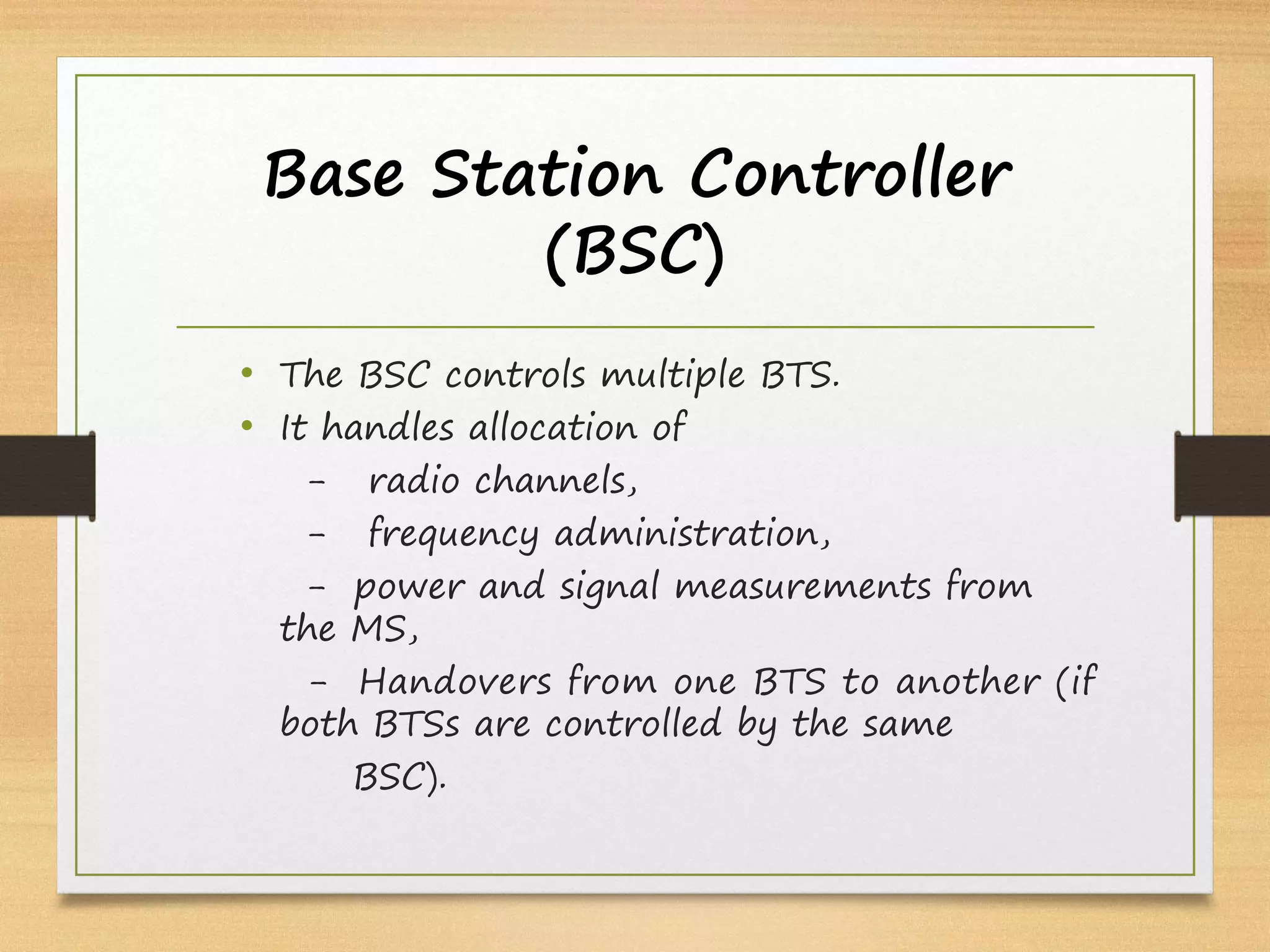 Base Station Controller
(BSC)
• The BSC controls multiple BTS.
• It handles allocation of
- radio channels,
- frequency administration,
- power and signal measurements from
the MS,
- Handovers from one BTS to another (if
both BTSs are controlled by the same
BSC).
 