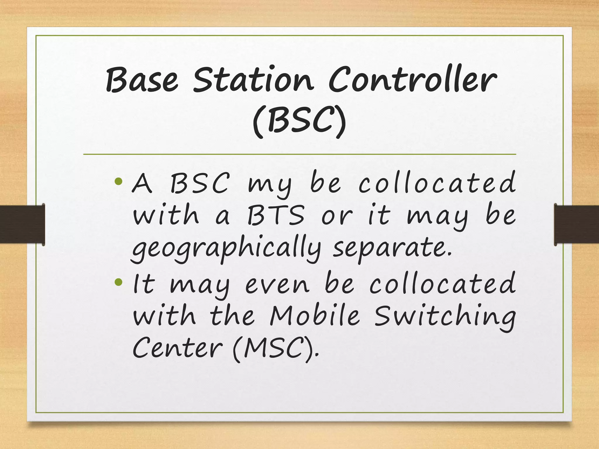 Base Station Controller
(BSC)
• A BSC my be collocated
with a BTS or it may be
geographically separate.
• It may even be collocated
with the Mobile Switching
Center (MSC).
 