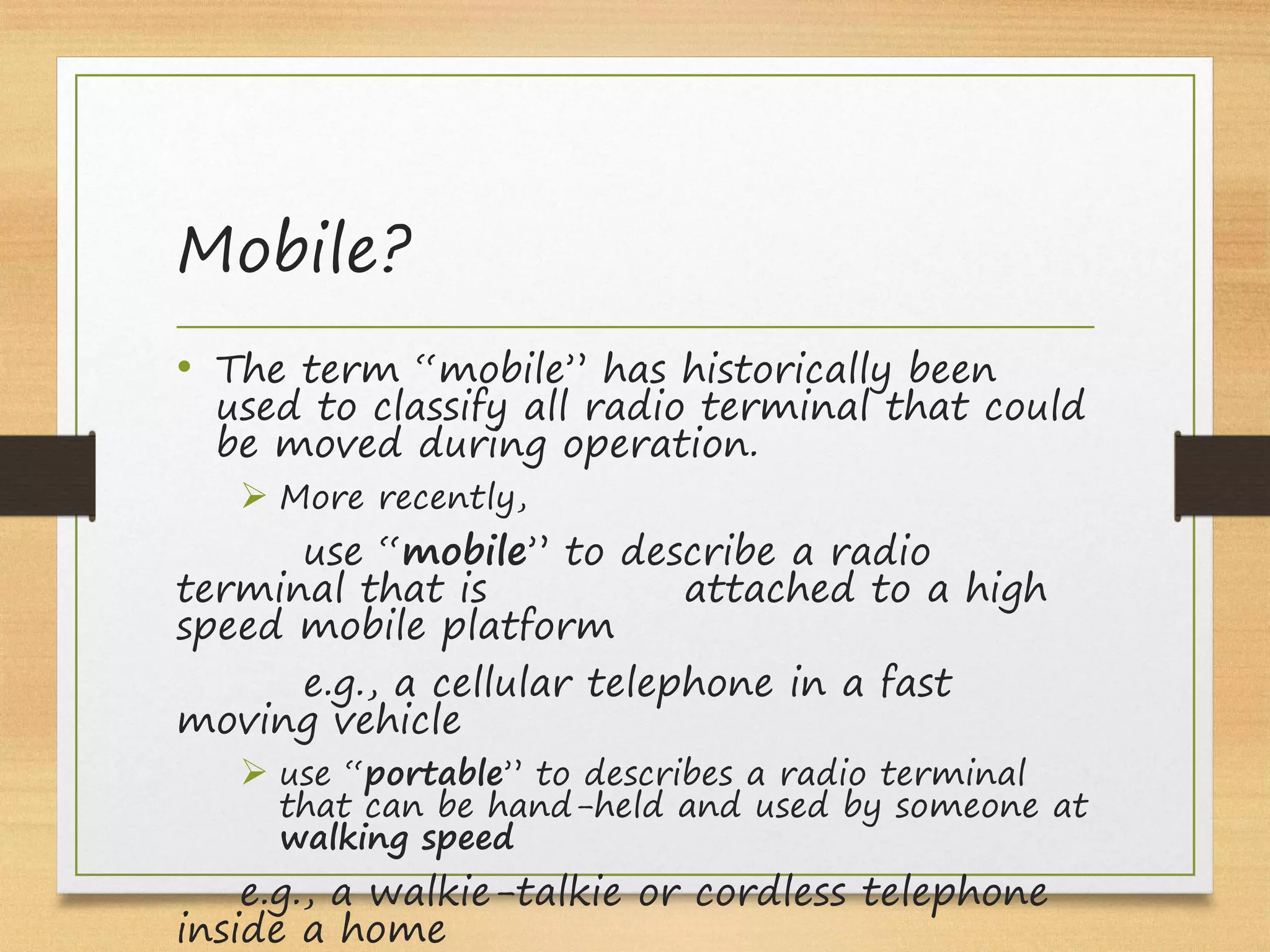 Mobile?
• The term “mobile” has historically been
used to classify all radio terminal that could
be moved during operation.
Ø More recently,
use “mobile” to describe a radio
terminal that is attached to a high
speed mobile platform
e.g., a cellular telephone in a fast
moving vehicle
Ø use “portable” to describes a radio terminal
that can be hand-held and used by someone at
walking speed
e.g., a walkie-talkie or cordless telephone
inside a home
 