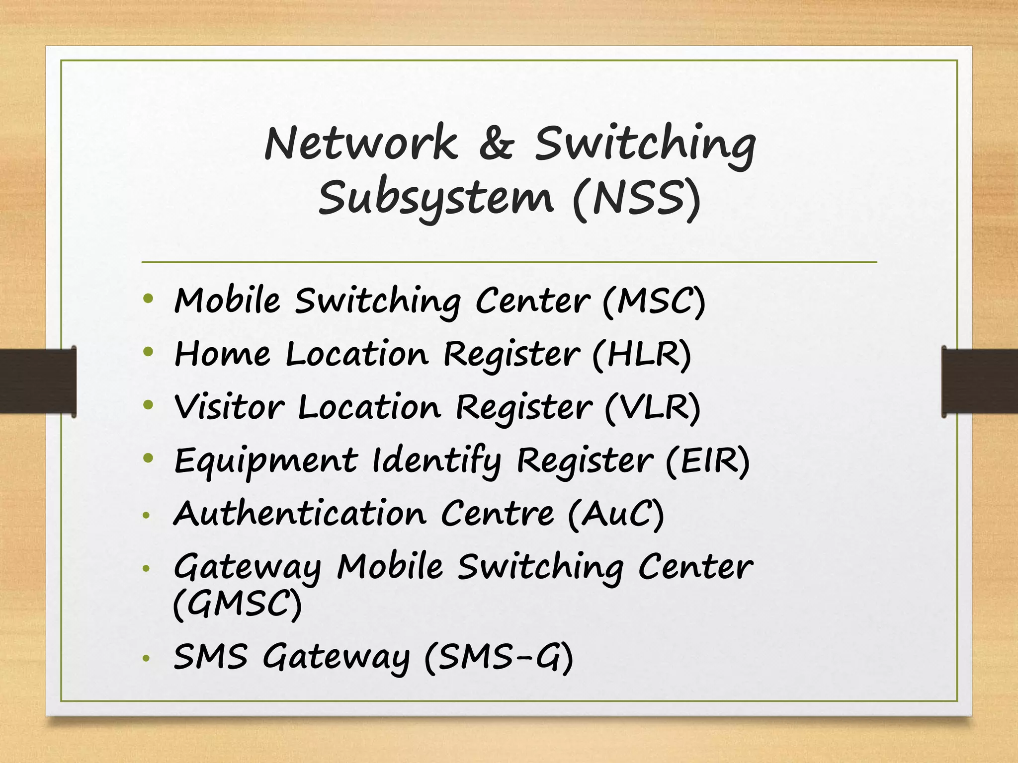 Network & Switching
Subsystem (NSS)
• Mobile Switching Center (MSC)
• Home Location Register (HLR)
• Visitor Location Register (VLR)
• Equipment Identify Register (EIR)
• Authentication Centre (AuC)
• Gateway Mobile Switching Center
(GMSC)
• SMS Gateway (SMS-G)
 