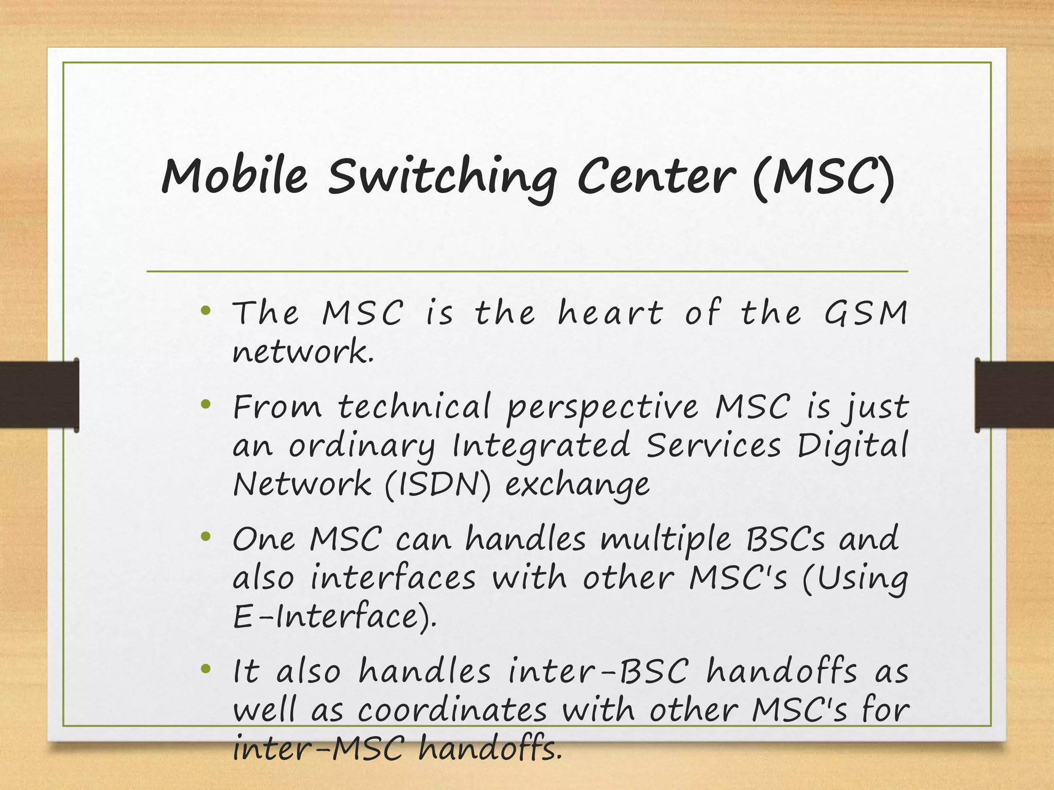 Mobile Switching Center (MSC)
• The MSC is the heart of the GSM
network.
• From technical perspective MSC is just
an ordinary Integrated Services Digital
Network (ISDN) exchange
• One MSC can handles multiple BSCs and
also interfaces with other MSC's (Using
E-Interface).
• It also handles inter-BSC handoffs as
well as coordinates with other MSC's for
inter-MSC handoffs.
 