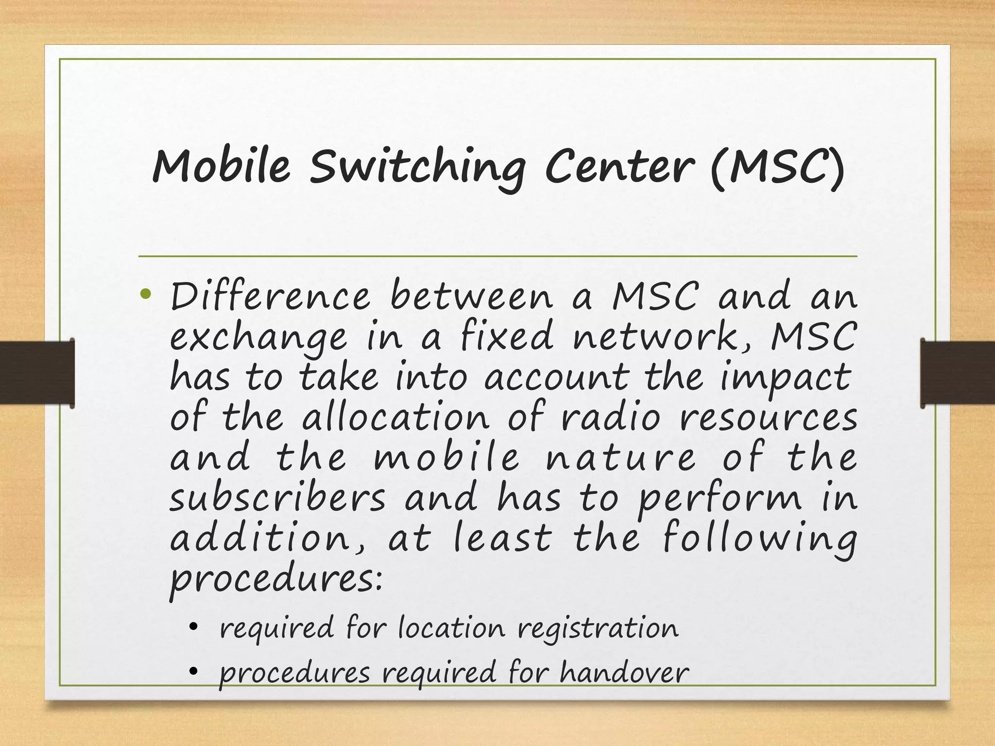 Mobile Switching Center (MSC)
• Difference between a MSC and an
exchange in a fixed network, MSC
has to take into account the impact
of the allocation of radio resources
and the mobile nature of the
subscribers and has to perform in
addition, at least the following
procedures:
• required for location registration
• procedures required for handover
 