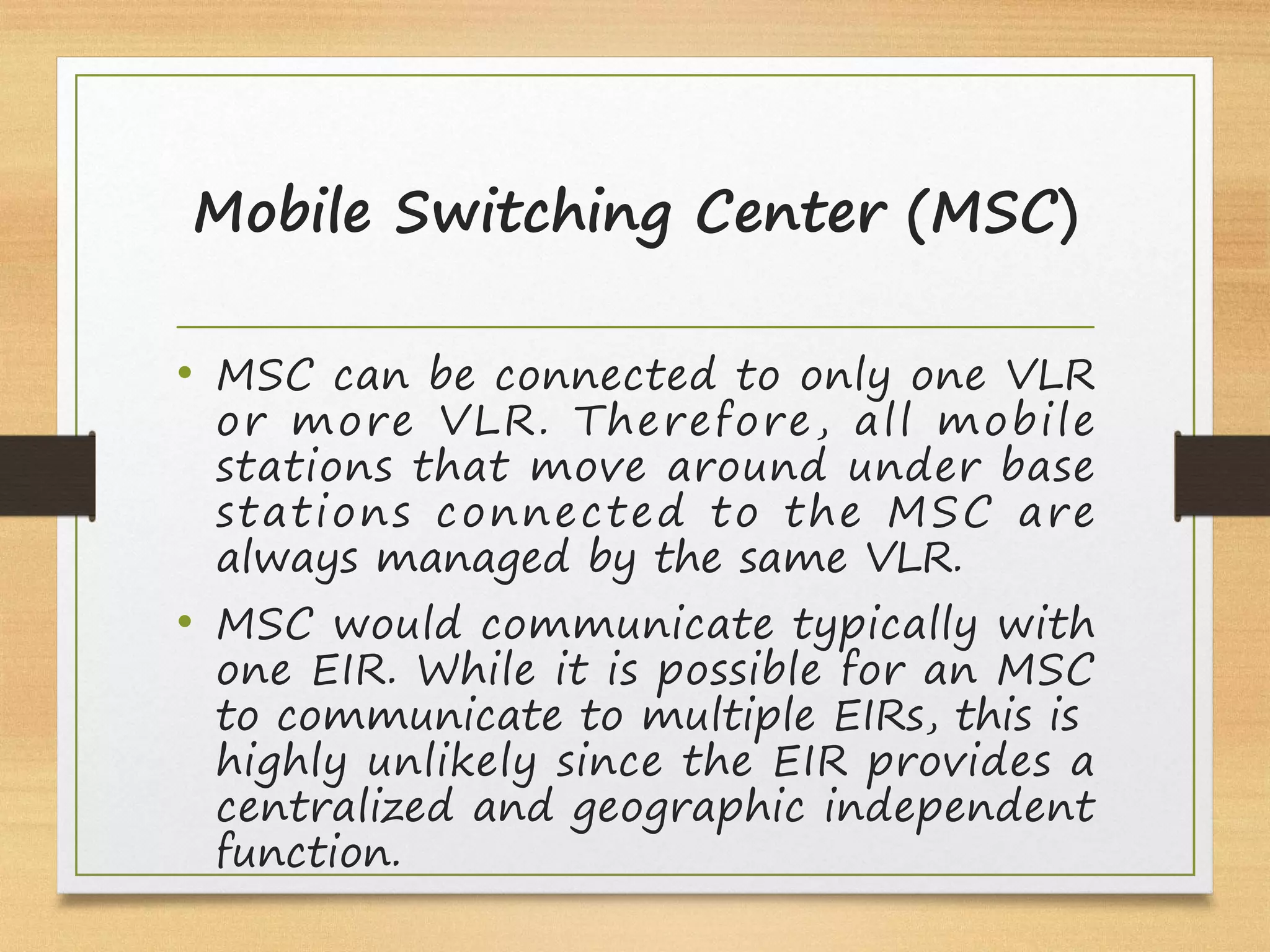 Mobile Switching Center (MSC)
• MSC can be connected to only one VLR
or more VLR. Therefore, all mobile
stations that move around under base
stations connected to the MSC are
always managed by the same VLR.
• MSC would communicate typically with
one EIR. While it is possible for an MSC
to communicate to multiple EIRs, this is
highly unlikely since the EIR provides a
centralized and geographic independent
function.
 