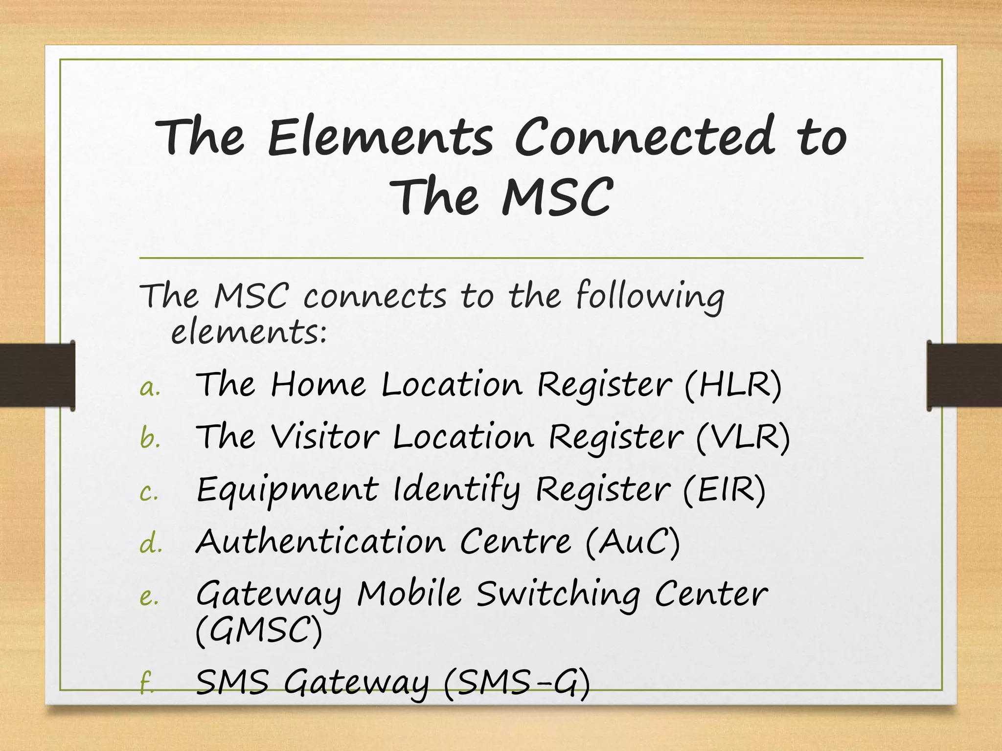 The Elements Connected to
The MSC
The MSC connects to the following
elements:
a. The Home Location Register (HLR)
b. The Visitor Location Register (VLR)
c. Equipment Identify Register (EIR)
d. Authentication Centre (AuC)
e. Gateway Mobile Switching Center
(GMSC)
f. SMS Gateway (SMS-G)
 