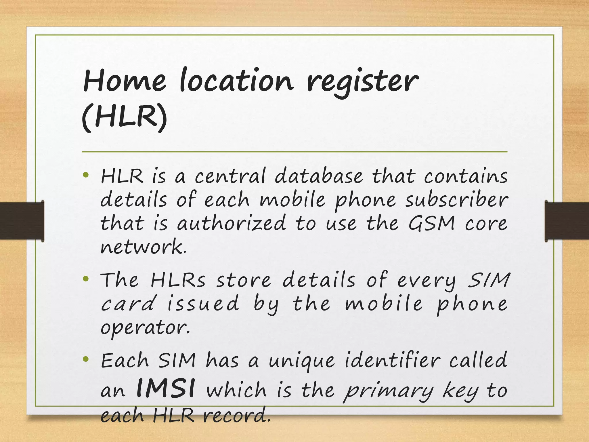 Home location register
(HLR)
• HLR is a central database that contains
details of each mobile phone subscriber
that is authorized to use the GSM core
network.
• The HLRs store details of every SIM
card  i s s u e d by t he m obi le phone
operator.
• Each SIM has a unique identifier called
an IMSI which is the primary key to
each HLR record.
 