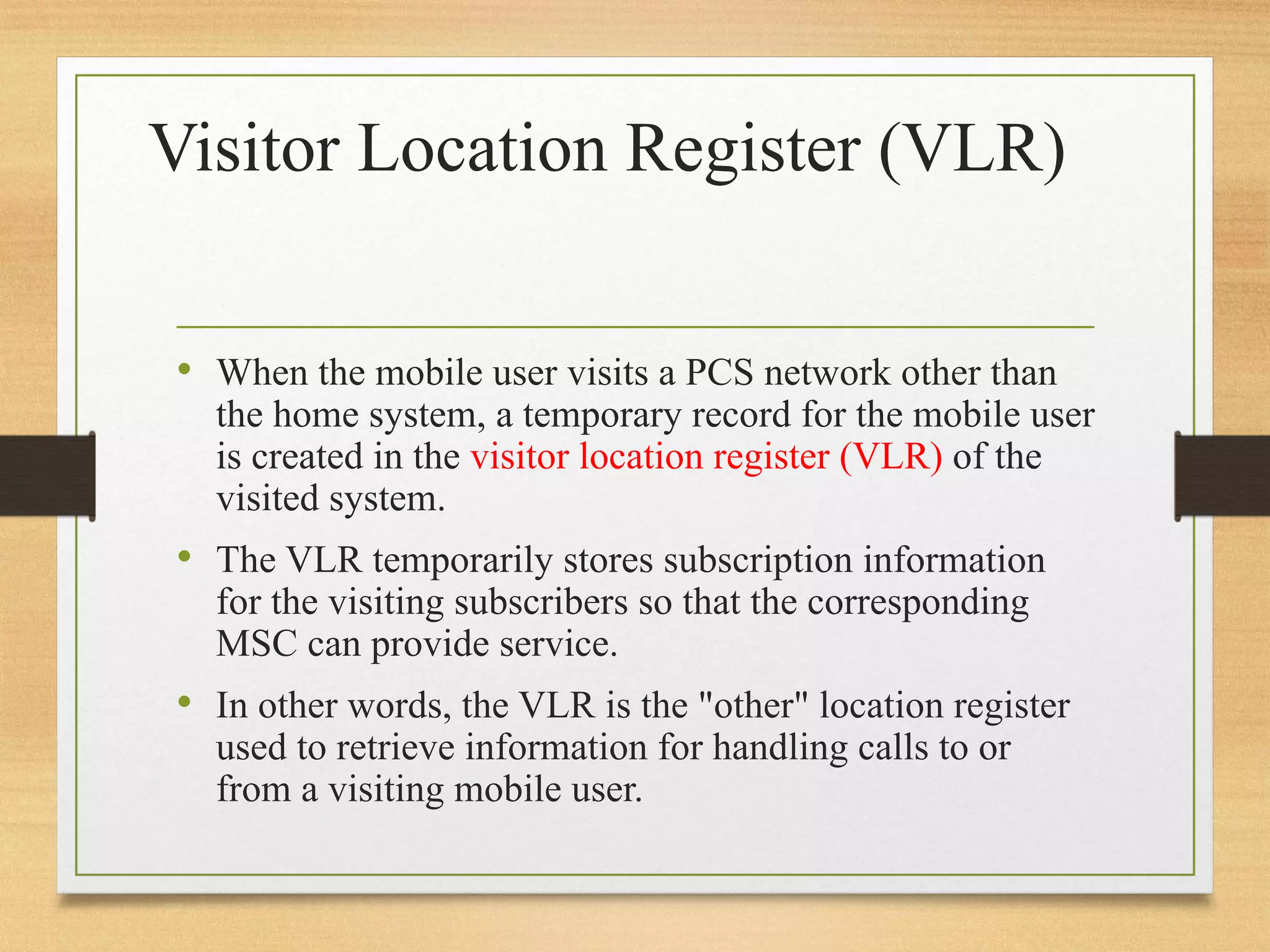 Visitor Location Register (VLR)
• When the mobile user visits a PCS network other than
the home system, a temporary record for the mobile user
is created in the visitor location register (VLR) of the
visited system.
• The VLR temporarily stores subscription information
for the visiting subscribers so that the corresponding
MSC can provide service.
• In other words, the VLR is the "other" location register
used to retrieve information for handling calls to or
from a visiting mobile user.
 
