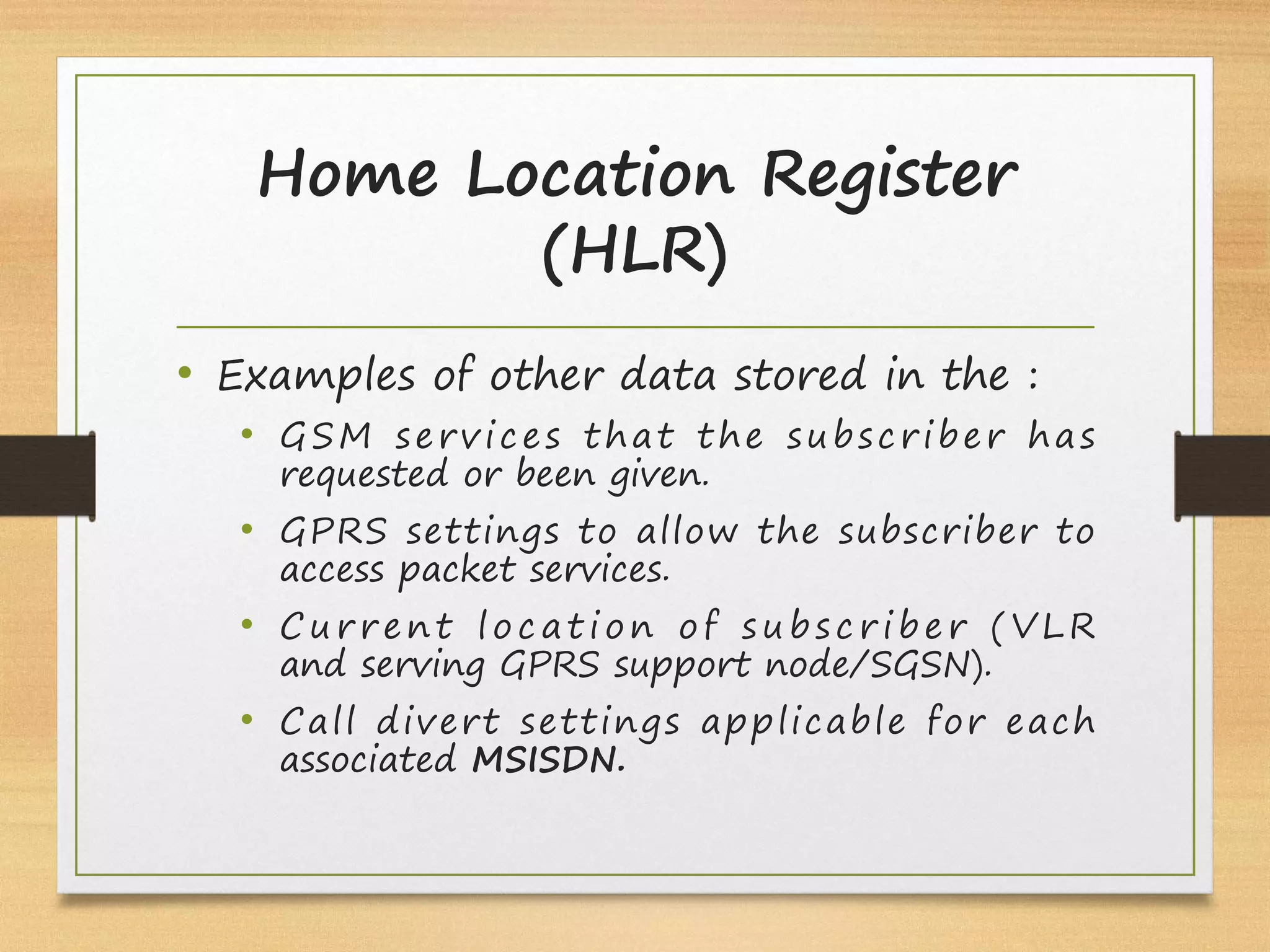Home Location Register
(HLR)
• Examples of other data stored in the :
• GSM services that the subscriber has
requested or been given.
• GPRS settings to allow the subscriber to
access packet services.
• C u r r e nt l o c a t i o n o f s u b s c r i b e r ( V L R
and serving GPRS support node/SGSN).
• Call divert settings applicable for each
associated MSISDN.
 
