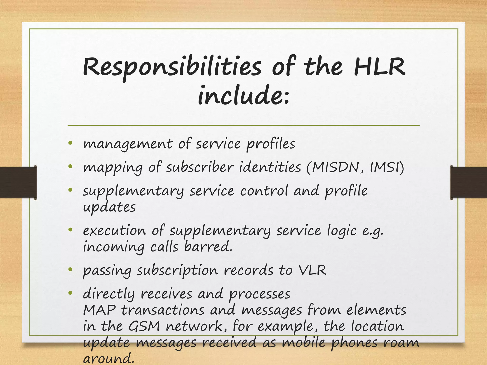 Responsibilities of the HLR
include:
• management of service profiles
• mapping of subscriber identities (MISDN, IMSI)
• supplementary service control and profile
updates
• execution of supplementary service logic e.g.
incoming calls barred.
• passing subscription records to VLR
• directly receives and processes 
MAP transactions and messages from elements
in the GSM network, for example, the location
update messages received as mobile phones roam
around.
 