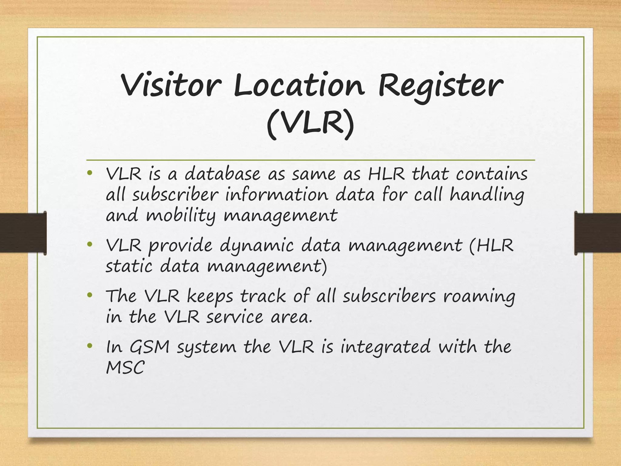 Visitor Location Register
(VLR)
• VLR is a database as same as HLR that contains
all subscriber information data for call handling
and mobility management
• VLR provide dynamic data management (HLR
static data management)
• The VLR keeps track of all subscribers roaming
in the VLR service area.
• In GSM system the VLR is integrated with the
MSC
 