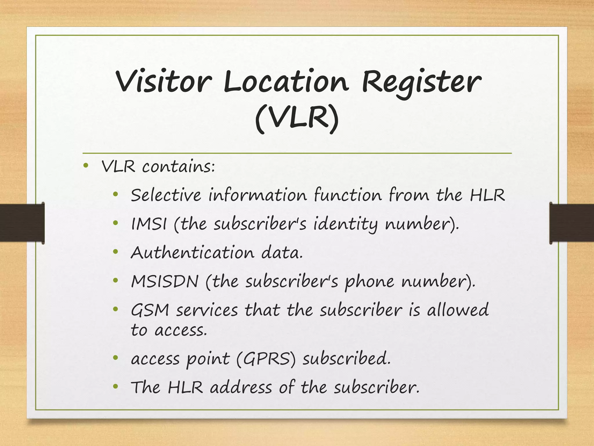 Visitor Location Register
(VLR)
• VLR contains:
• Selective information function from the HLR
• IMSI (the subscriber's identity number).
• Authentication data.
• MSISDN (the subscriber's phone number).
• GSM services that the subscriber is allowed
to access.
• access point (GPRS) subscribed.
• The HLR address of the subscriber.
 