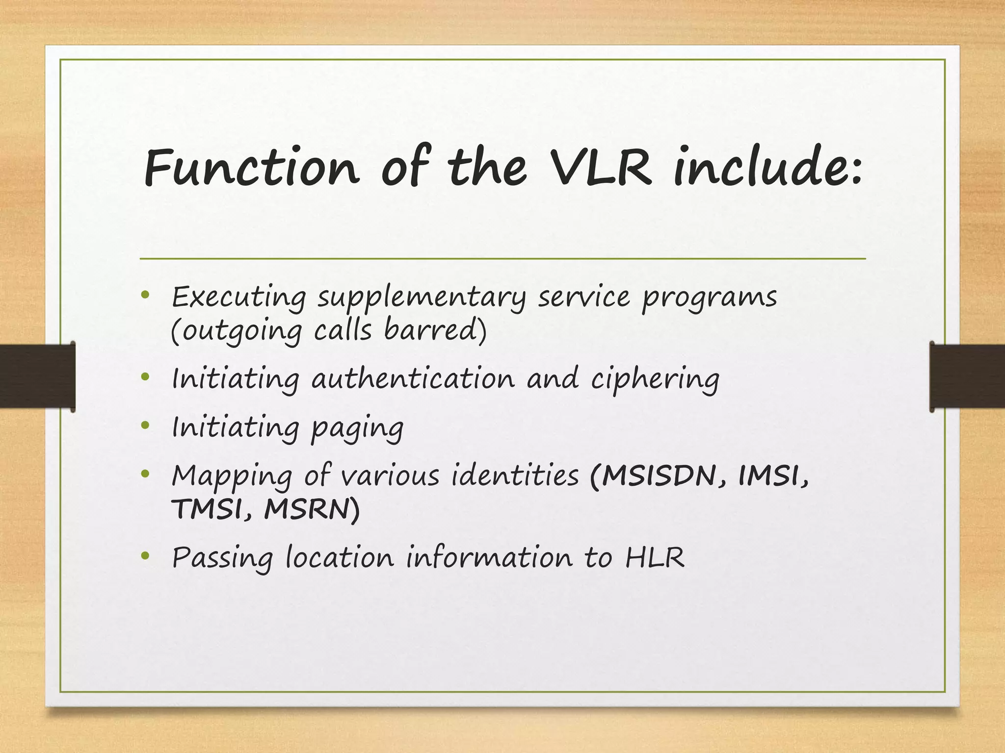 Function of the VLR include:
• Executing supplementary service programs
(outgoing calls barred)
• Initiating authentication and ciphering
• Initiating paging
• Mapping of various identities (MSISDN, IMSI,
TMSI, MSRN)
• Passing location information to HLR
 
