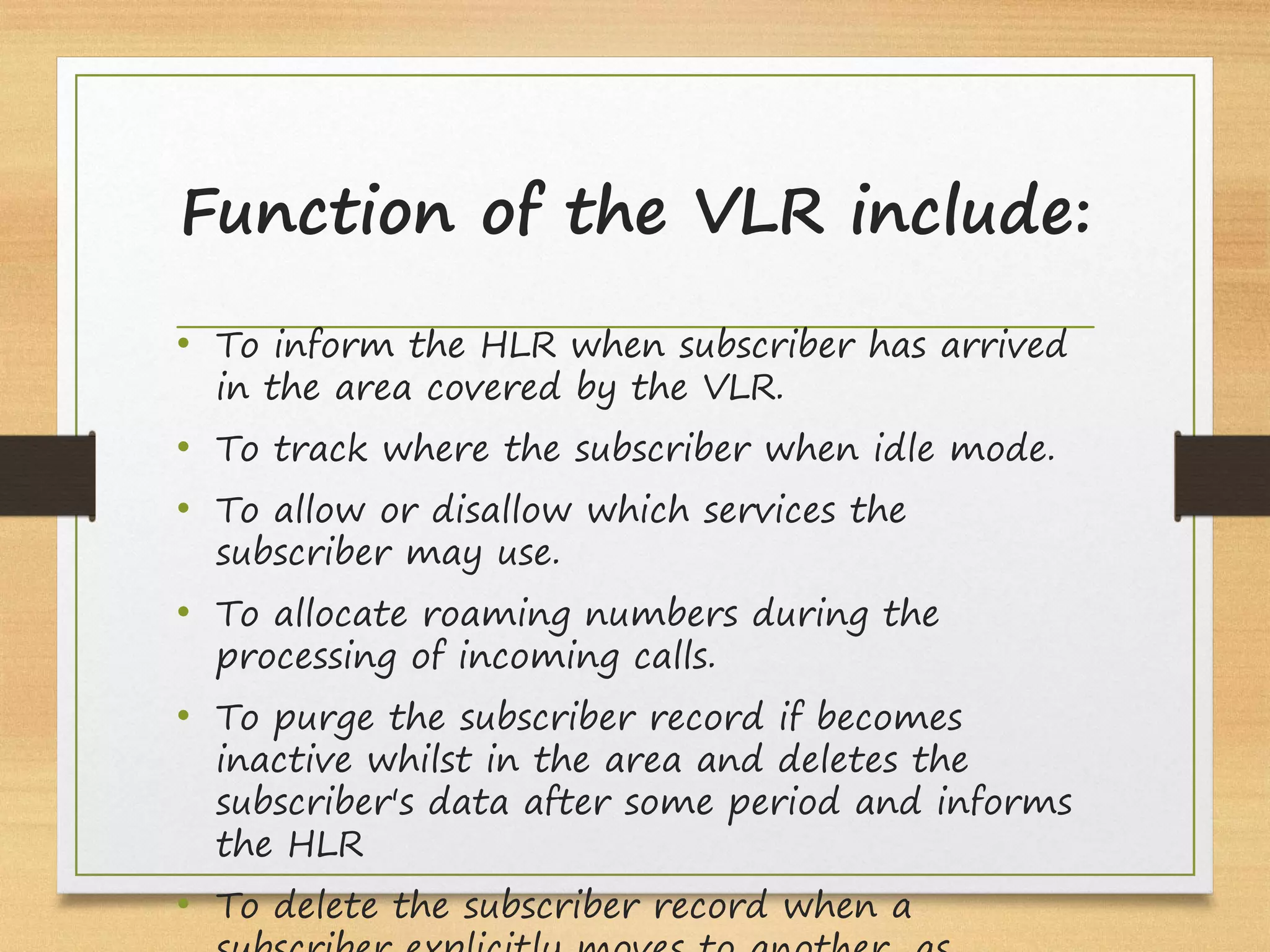 Function of the VLR include:
• To inform the HLR when subscriber has arrived
in the area covered by the VLR.
• To track where the subscriber when idle mode.
• To allow or disallow which services the
subscriber may use.
• To allocate roaming numbers during the
processing of incoming calls.
• To purge the subscriber record if becomes
inactive whilst in the area and deletes the
subscriber's data after some period and informs
the HLR
• To delete the subscriber record when a
 