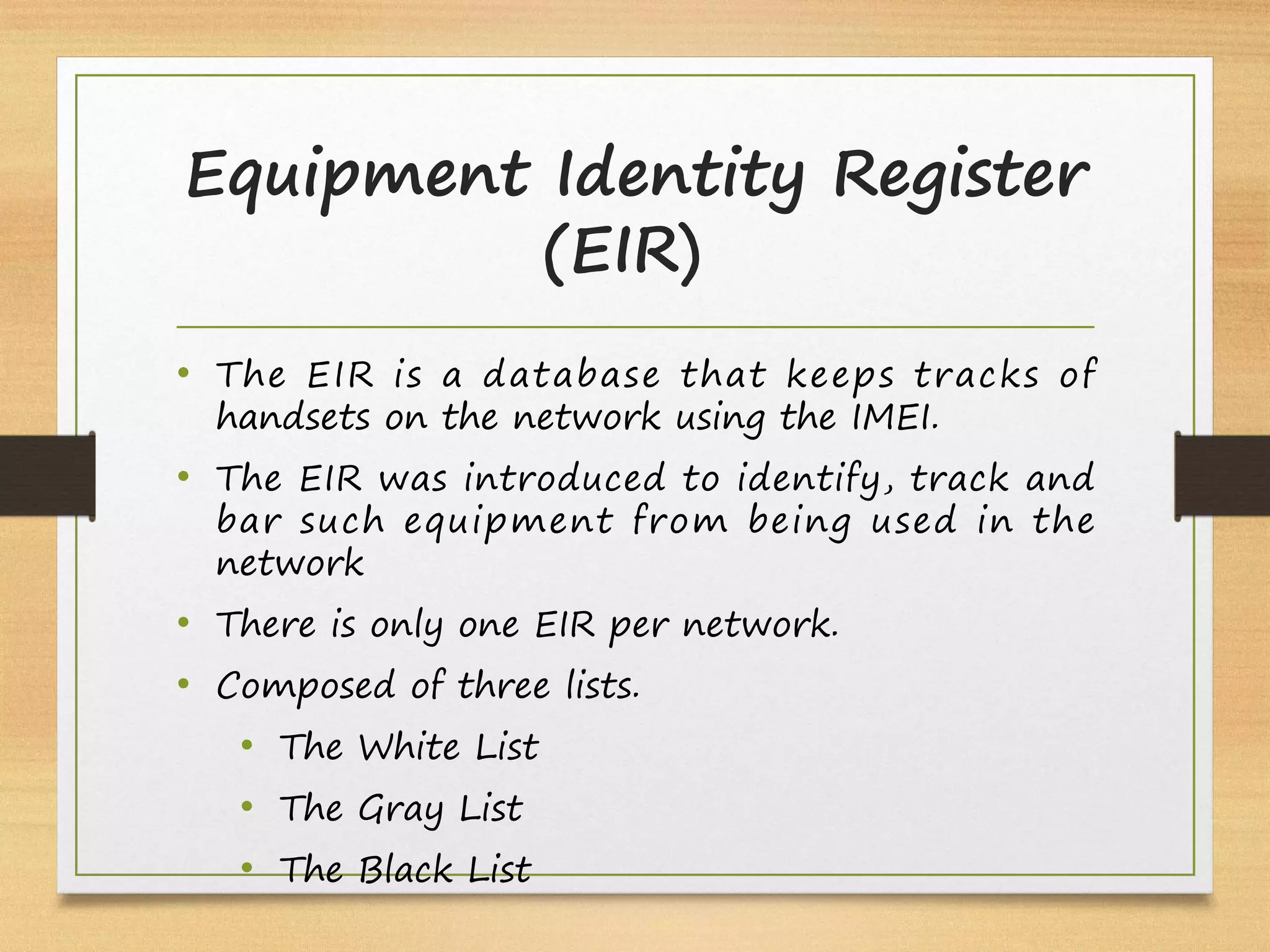 Equipment Identity Register
(EIR) 
• The EIR is a database that keeps tracks of
handsets on the network using the IMEI.
• The EIR was introduced to identify, track and
bar such equipment from being used in the
network
• There is only one EIR per network.
• Composed of three lists.
• The White List
• The Gray List
• The Black List 
 