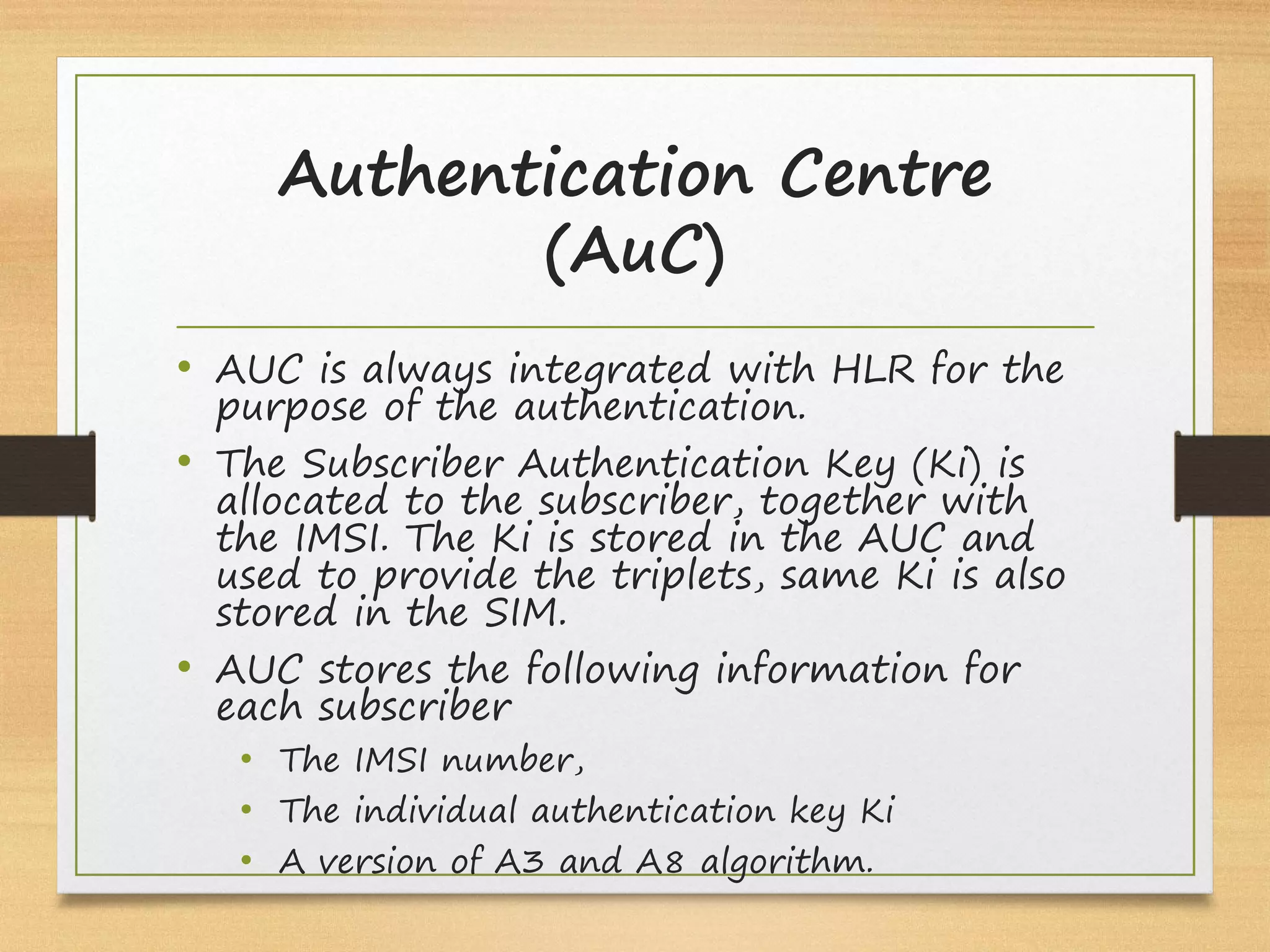 Authentication Centre
(AuC)
• AUC is always integrated with HLR for the
purpose of the authentication.
• The Subscriber Authentication Key (Ki) is
allocated to the subscriber, together with
the IMSI. The Ki is stored in the AUC and
used to provide the triplets, same Ki is also
stored in the SIM.
• AUC stores the following information for
each subscriber
• The IMSI number,
• The individual authentication key Ki
• A version of A3 and A8 algorithm.
 