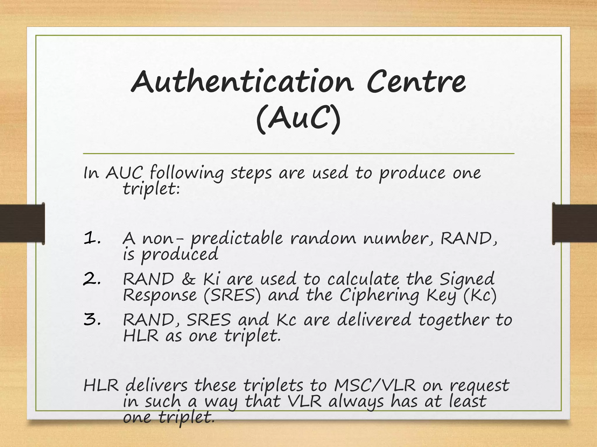Authentication Centre
(AuC)
In AUC following steps are used to produce one
triplet:
1. A non- predictable random number, RAND,
is produced
2. RAND & Ki are used to calculate the Signed
Response (SRES) and the Ciphering Key (Kc)
3. RAND, SRES and Kc are delivered together to
HLR as one triplet.
HLR delivers these triplets to MSC/VLR on request
in such a way that VLR always has at least
one triplet.
 
