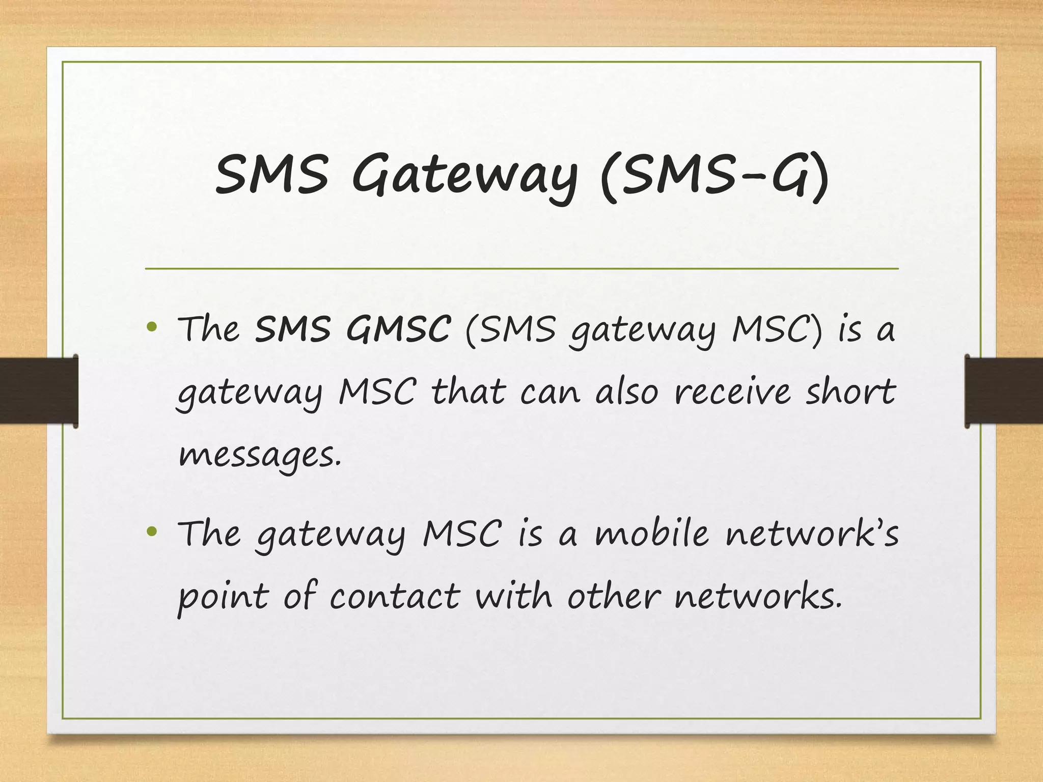 SMS Gateway (SMS-G)
• The SMS GMSC (SMS gateway MSC) is a
gateway MSC that can also receive short
messages.
• The gateway MSC is a mobile network’s
point of contact with other networks.
 