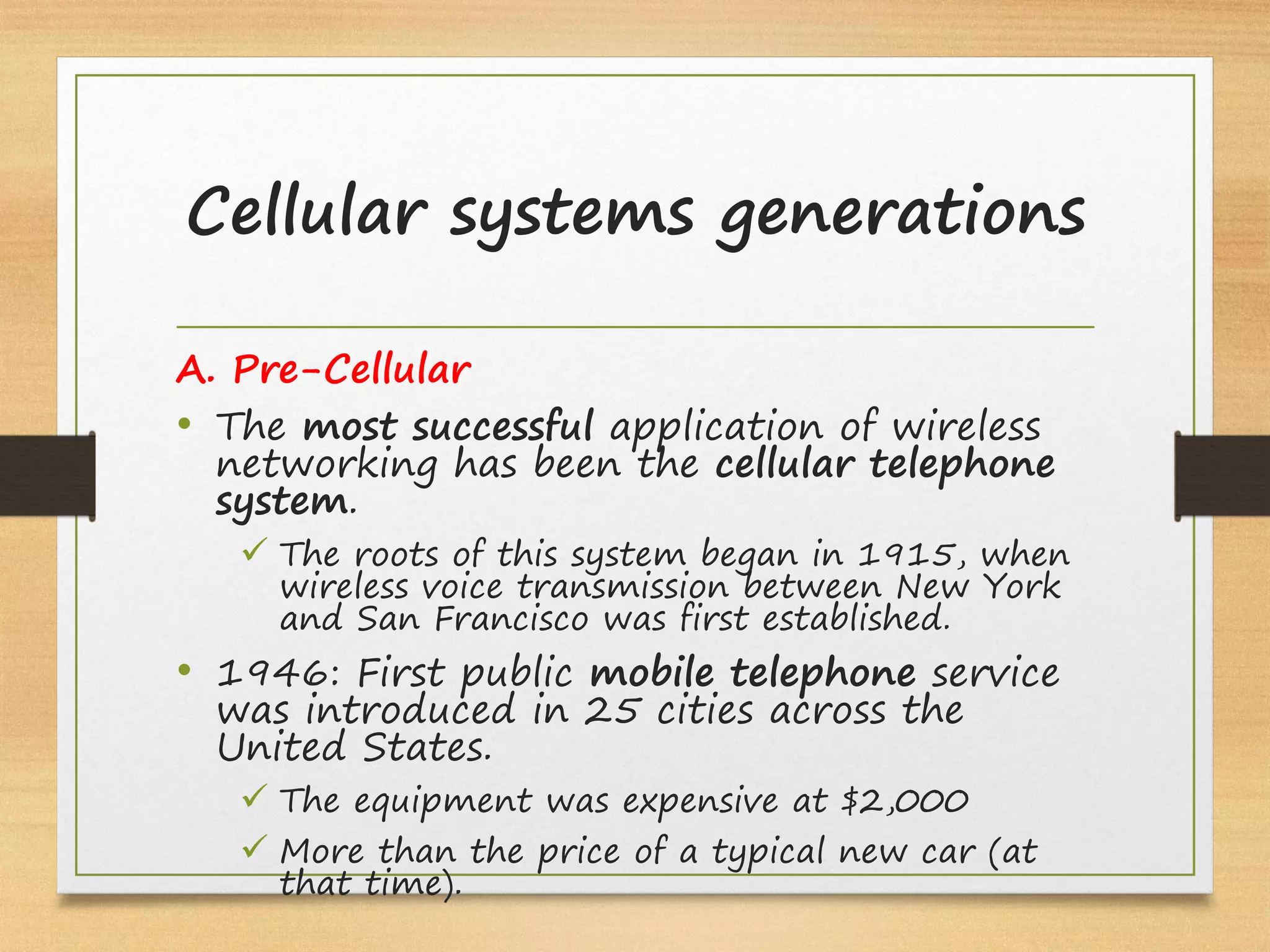 A. Pre-Cellular
• The most successful application of wireless
networking has been the cellular telephone
system.
ü The roots of this system began in 1915, when
wireless voice transmission between New York
and San Francisco was first established.
• 1946: First public mobile telephone service
was introduced in 25 cities across the
United States.
ü The equipment was expensive at $2,000
ü More than the price of a typical new car (at
that time).
Cellular systems generations
 
