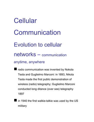 Cellular
Communication
Evolution to cellular
networks – communication
anytime, anywhere
n radio communication was invented by Nokola
Tesla and Guglielmo Marconi: in 1893, Nikola
Tesla made the first public demonstration of
wireless (radio) telegraphy; Guglielmo Marconi
conducted long ditance (over see) telegraphy
1897
n in 1940 the first walkie-talkie was used by the US
military
 