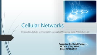 Cellular Networks
Introduction, Cellular communication , concepts of frequency reuse, Architecture , etc
Presented By: Rahul Pandey
M Tech (CSE), MZU
Date: 26/03/2019
 
