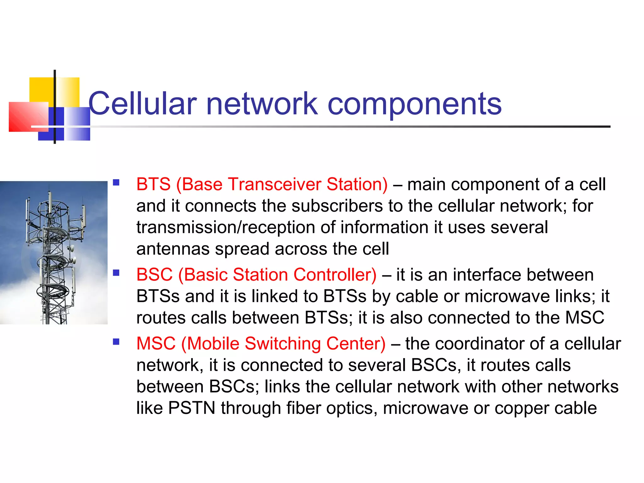 Cellular network components
 BTS (Base Transceiver Station) – main component of a cell
and it connects the subscribers to the cellular network; for
transmission/reception of information it uses several
antennas spread across the cell
 BSC (Basic Station Controller) – it is an interface between
BTSs and it is linked to BTSs by cable or microwave links; it
routes calls between BTSs; it is also connected to the MSC
 MSC (Mobile Switching Center) – the coordinator of a cellular
network, it is connected to several BSCs, it routes calls
between BSCs; links the cellular network with other networks
like PSTN through fiber optics, microwave or copper cable
 