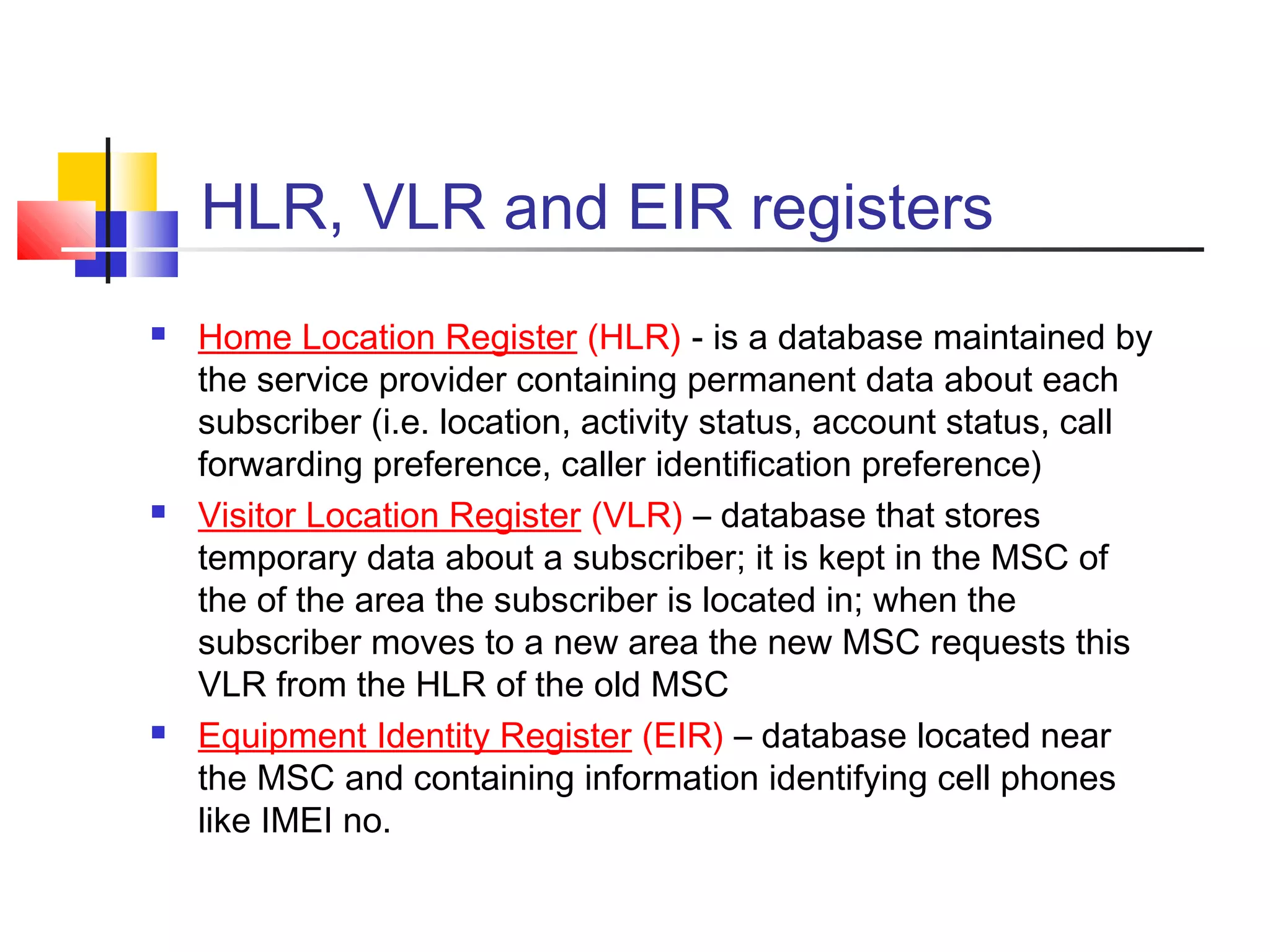 HLR, VLR and EIR registers
 Home Location Register (HLR) - is a database maintained by
the service provider containing permanent data about each
subscriber (i.e. location, activity status, account status, call
forwarding preference, caller identification preference)
 Visitor Location Register (VLR) – database that stores
temporary data about a subscriber; it is kept in the MSC of
the of the area the subscriber is located in; when the
subscriber moves to a new area the new MSC requests this
VLR from the HLR of the old MSC
 Equipment Identity Register (EIR) – database located near
the MSC and containing information identifying cell phones
like IMEI no.
 