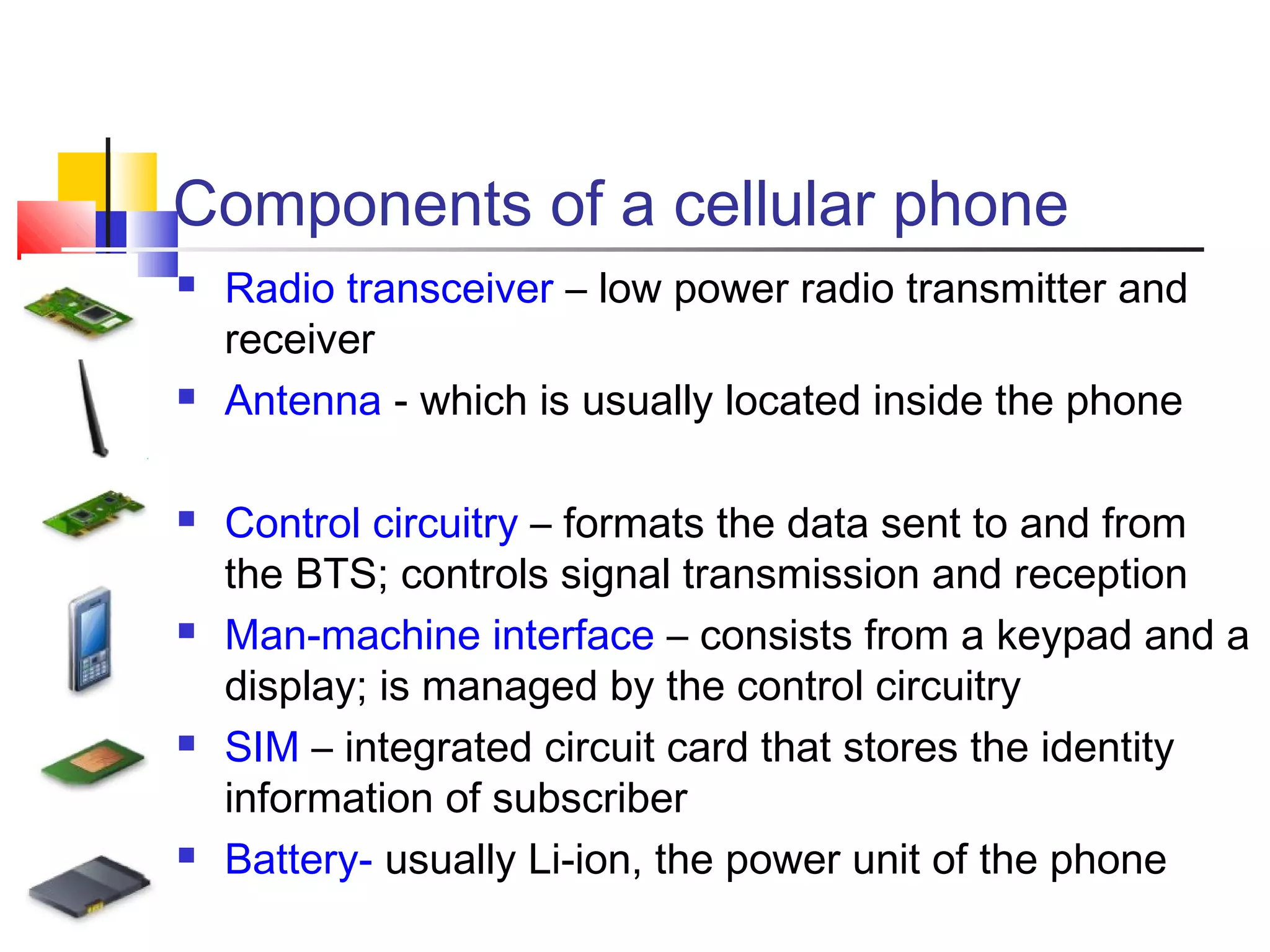 Components of a cellular phone
 Radio transceiver – low power radio transmitter and
receiver
 Antenna - which is usually located inside the phone
 Control circuitry – formats the data sent to and from
the BTS; controls signal transmission and reception
 Man-machine interface – consists from a keypad and a
display; is managed by the control circuitry
 SIM – integrated circuit card that stores the identity
information of subscriber
 Battery- usually Li-ion, the power unit of the phone
 